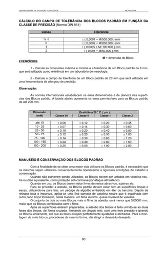 CENTRO FEDERAL DE EDUCAÇÃO TECNOLÓGICA                                            METROLOGIA




CÁLCULO DO CAMPO DE TOLERÂNCIA DOS BLOCOS PADRÃO EM FUNÇÃO DA
CLASSE DE PRECISÃO (Norma DIN 861)

                     Classe                                Tolerância

                       ½ 0                       ± ( 0,0001 + M/500.000 ) mm
                        0                        ± ( 0,0002 + M/200.000 ) mm
                        1                        ± ( 0,0005 + M/ 100.000 ) mm
                        2                          ± ( 0,001 + M/50.000 ) mm

                                                                 M = dimensão do Bloco
EXERCÍCIOS:

        1 - Calcule as dimensões máxima e mínima e a tolerância de um Bloco padrão de 8 mm,
que será utilizado como referência em um laboratório de metrologia.

        2 - Calcule o campo de tolerância de um Bloco padrão de 20 mm que será utilizado em
uma ferramentaria de alto grau de precisão.

Observação:

        As normas internacionais estabelecem os erros dimensionais e de planeza nas superfí-
cies dos Blocos padrão. A tabela abaixo apresenta os erros permissíveis para os Blocos padrão
de até 200 mm.


             Dimensão                           Exatidão a 20 o C ( μm )
               (mM)                Classe 00   Classe 0         Classe 1        Classe 2

               até 10                ± 0.06     ± 0.12          ± 0.20           ± 0.45
               10 - 25               ± 0.07     ± 0.14          ± 0.30           ± 0.60
               25 - 50               ± 0.10     ± 0.20          ± 0.40           ± 0.80
               50 - 75               ± 0.12     ± 0.25          ± 0.50           ± 1.00
              75 - 100               ± 0.14     ± 0.30          ± 0.60           ± 1.20
             100 - 150               ± 0.20     ± 0.40          ± 0.80           ± 1.60
             150 - 200               ± 0.25     ± 0.50          ± 1.00           ± 2.00



MANUSEIO E CONSERVAÇÃO DOS BLOCOS PADRÃO

         Com a finalidade de se obter uma maior vida útil para os Blocos padrão, é necessário que
os mesmos sejam utilizados convenientemente obedecendo a rigorosas condições de trabalho e
conservação.
         Quando não estiverem sendo utilizados, os Blocos devem ser untados em vaselina neu-
tra ou óleo equivalente, como proteção anti-corrosiva por ataque atmosférico.
         Quando em uso, os Blocos devem estar livres de restos abrasivos, sujeiras etc.
         Para se proceder a adesão, os Blocos padrão devem estar com as superfícies limpas e
secas, utilizando-se para isto, um pedaço de algodão embebido em éter ou benzina. Depois de
retirada toda a impureza, aplica-se uma fina camada de vaselina neutra que é espalhada com
outro pano limpo formando, desta maneira, um filme mínimo, quase invisível de vaselina.
         O conjunto de dois ou mais Blocos mais o filme de adesão, será menor que 0,00001 mm,
maior que os Blocos combinados sem o filme.
         Após as superfícies estarem preparadas, a adesão dos blocos é feita unindo-se as duas
faces dos blocos, de forma cruzada, formando um ângulo reto, com uma leve pressão e girando
os Blocos lentamente, até que as faces estejam perfeitamente ajustadas e alinhadas. Para a mon-
tagem de mais blocos, procede-se da mesma forma, até atingir a dimensão desejada.




                                                 80
 