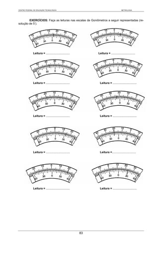 CENTRO FEDERAL DE EDUCAÇÃO TECNOLÓGICA                                                 METROLOGIA




        EXERCÍCIOS: Faça as leituras nas escalas de Goniômetros a seguir representadas (re-
solução de 5’).




              Leitura = ..............................        Leitura = ..............................




              Leitura = ..............................         Leitura = ..............................




              Leitura = ..............................         Leitura = ..............................




              Leitura = ..............................         Leitura =..............................




              Leitura = ..............................         Leitura = ..............................




                                                         83
 