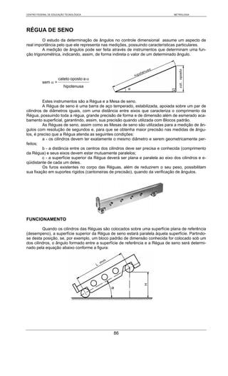 CENTRO FEDERAL DE EDUCAÇÃO TECNOLÓGICA                                           METROLOGIA




RÉGUA DE SENO
         O estudo da determinação de ângulos no controle dimensional assume um aspecto de
real importância pelo que ele representa nas medições, possuindo características particulares.
         A medição de ângulos pode ser feita através de instrumentos que determinam uma fun-
ção trigonométrica, indicando, assim, de forma indireta o valor de um determinado ângulo.




                      cateto oposto a α
           sem α =
                         hipotenusa


          Estes instrumentos são a Régua e a Mesa de seno.
          A Régua de seno é uma barra de aço temperado, estabilizada, apoiada sobre um par de
cilindros de diâmetros iguais, com uma distância entre eixos que caracteriza o comprimento da
Régua, possuindo toda a régua, grande precisão de forma e de dimensão além de esmerado aca-
bamento superficial, garantindo, assim, sua precisão quando utilizada com Blocos padrão.
          As Réguas de seno, assim como as Mesas de seno são utilizadas para a medição de ân-
gulos com resolução de segundos e, para que se obtenha maior precisão nas medidas de ângu-
los, é preciso que a Régua atenda as seguintes condições:
          a - os cilindros devem ter exatamente o mesmo diâmetro e serem geometricamente per-
feitos;
          b - a distância entre os centros dos cilindros deve ser precisa e conhecida (comprimento
da Régua) e seus eixos devem estar mutuamente paralelos;
          c - a superfície superior da Régua deverá ser plana e paralela ao eixo dos cilindros e e-
qüidistante de cada um deles.
          Os furos existentes no corpo das Réguas, além de reduzirem o seu peso, possibilitam
sua fixação em suportes rígidos (cantoneiras de precisão), quando da verificação de ângulos.




FUNCIONAMENTO

         Quando os cilindros das Réguas são colocados sobre uma superfície plana de referência
(desempeno), a superfície superior da Régua de seno estará paralela àquela superfície. Partindo-
se desta posição, se, por exemplo, um bloco padrão de dimensão conhecida for colocado sob um
dos cilindros, o ângulo formado entre a superfície de referência e a Régua de seno será determi-
nado pela equação abaixo conforme a figura:




                                                86
 