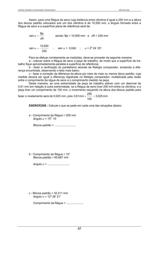 CENTRO FEDERAL DE EDUCAÇÃO TECNOLÓGICA                                              METROLOGIA




        Assim, para uma Régua de seno cuja distância entre cilindros é igual a 250 mm e a altura
dos blocos padrão colocados sob um dos cilindros é de 10,500 mm, o ângulo formado entre a
Régua de seno e a superfície plana de referência será de:

                      Bp
           sen α =                       sendo: Bp = 10,500 mm e cR = 250 mm
                      cR

                      10,500
           sen α =                 ∴      sen α = 0,042      ∴    α = 20 24’ 25”.
                        250

         Para se efetuar corretamente as medições, deve-se proceder da seguinte maneira:
         a - colocar sobre a Régua de seno a peça de trabalho, de modo que a superfície de tra-
balho fique aproximadamente paralela à superfície de referência;
         b - fazer a verificação do paralelismo através de Relógio comparador, anotando a dife-
rença encontrada, observando o lado mais baixo;
         c - fazer a correção da diferença da altura por meio de mais ou menos bloco padrão, cuja
medida deverá ser igual a diferença registrada no Relógio comparador, multiplicada pela razão
entre o comprimento da régua de seno e o comprimento medido na peça.
         Desta maneira, se uma extremidade da peça de trabalho estiver com um desnível de
0,01 mm em relação à outra extremidade, se a Régua de seno tiver 250 mm entre os cilindros, e a
peça tiver um comprimento de 100 mm, o incremento requerido na altura dos blocos padrão para
                                                         250
fazer o nivelamento será de 0,025 mm, pois 0,01 mm ×         = 0,025 mm
                                                         100

           EXERCÍCIOS : Calcule o que se pede em cada uma das situações abaixo.


           a - Comprimento da Régua = 200 mm
               ângulo α = 150 15’

               Blocos padrão = ...........................




           b - Comprimento da Régua = 10”
               Blocos padrão = 65,667 mm

               ângulo α = ............................




           c - Blocos padrão = 32,311 mm
               ângulo α = 120 26’ 21”

               Comprimento da Régua = ......................




                                                             87
 