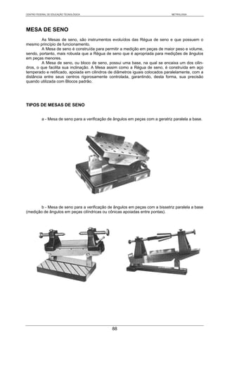 CENTRO FEDERAL DE EDUCAÇÃO TECNOLÓGICA                                           METROLOGIA




MESA DE SENO
         As Mesas de seno, são instrumentos evoluídos das Régua de seno e que possuem o
mesmo princípio de funcionamento.
         A Mesa de seno é construída para permitir a medição em peças de maior peso e volume,
sendo, portanto, mais robusta que a Régua de seno que é apropriada para medições de ângulos
em peças menores.
         A Mesa de seno, ou bloco de seno, possui uma base, na qual se encaixa um dos cilin-
dros, o que facilita sua inclinação. A Mesa assim como a Régua de seno, é construída em aço
temperado e retificado, apoiada em cilindros de diâmetros iguais colocados paralelamente, com a
distância entre seus centros rigorosamente controlada, garantindo, desta forma, sua precisão
quando utilizada com Blocos padrão.




TIPOS DE MESAS DE SENO


           a - Mesa de seno para a verificação de ângulos em peças com a geratriz paralela a base.




        b - Mesa de seno para a verificação de ângulos em peças com a bissetriz paralela a base
(medição de ângulos em peças cilíndricas ou cônicas apoiadas entre pontas).




                                                 88
 