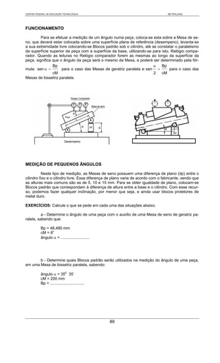 CENTRO FEDERAL DE EDUCAÇÃO TECNOLÓGICA                                             METROLOGIA




FUNCIONAMENTO

         Para se efetuar a medição de um ângulo numa peça, coloca-se esta sobre a Mesa de se-
no, que deverá estar colocada sobre uma superfície plana de referência (desempeno), levanta-se
a sua extremidade livre colocando-se Blocos padrão sob o cilindro, até se constatar o paralelismo
da superfície superior da peça com a superfície da base, utilizando-se para isto, Relógio compa-
rador. Quando as leituras no Relógio comparador forem as mesmas ao longo da superfície da
peça, significa que o ângulo da peça será o mesmo da Mesa, e poderá ser determinado pela fór-
                Bp                                                      α   Bp
mula: sen α =        para o caso das Mesas de geratriz paralela e: sen =         para o caso das
                cM                                                      2   cM
Mesas de bissetriz paralela.




MEDIÇÃO DE PEQUENOS ÂNGULOS

           Neste tipo de medição, as Mesas de seno possuem uma diferença de plano (dp) entre o
cilindro fixo e o cilindro livre. Essa diferença de plano varia de acordo com o fabricante, sendo que
as alturas mais comuns são as de 5, 10 e 15 mm. Para se obter igualdade de plano, colocam-se
Blocos padrão que correspondam à diferença de altura entre a base e o cilindro. Com esse recur-
so, podemos fazer qualquer inclinação, por menor que seja, e ainda usar blocos protetores de
metal duro.

EXERCÍCIOS: Calcule o que se pede em cada uma das situações abaixo.

          a - Determine o ângulo de uma peça com o auxílio de uma Mesa de seno de geratriz pa-
ralela, sabendo que:

           Bp = 48,480 mm
           cM = 8”
           ângulo α = ..........................




       b - Determine quais Blocos padrão serão utilizados na medição do ângulo de uma peça,
em uma Mesa de bissetriz paralela, sabendo:

           ângulo α = 350 35’
           cM = 200 mm
           Bp = ...............................




                                                   89
 