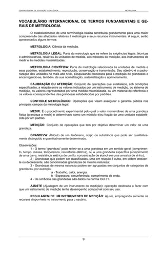 CENTRO FEDERAL DE EDUCAÇÃO TECNOLÓGICA                                        METROLOGIA




VOCABULÁRIO INTERNACIONAL DE TERMOS FUNDAMENTAIS E GE-
RAIS DE METROLOGIA
        O estabelecimento de uma terminologia básica contribuirá grandemente para uma maior
compreensão das atividades relativas à metrologia e seus recursos instrumentais. A seguir, serão
apresentados alguns termos:

           METROLOGIA: Ciência da medição.

        METROLOGIA LEGAL: Parte da metrologia que se refere às exigências legais, técnicas
e administrativas, relativas às unidades de medida, aos métodos de medição, aos instrumentos de
medir e às medidas materializadas.

        METROLOGIA CIENTÍFICA: Parte da metrologia relacionada às unidades de medida e
seus padrões, estabelecimento, reprodução, conservação e transmissão. Seu objetivo é a padro-
nização das unidades no mais alto nível, pesquisando processos para a medição de grandezas e
encarregando-se, também, de sua normatização, sistematização e aprimoramento.

         CALIBRAÇÃO OU AFERIÇÃO: Conjunto de operações que estabelece, sob condições
especificadas, a relação entre os valores indicados por um instrumento de medição, ou sistema de
medição, ou valores representados por uma medida materializada, ou um material de referência e
os valores correspondentes das grandezas estabelecidas por padrões.

         CONTROLE METROLÓGICO: Operações que visam assegurar a garantia pública nos
principais campos da metrologia legal.

          MEDIR: É o procedimento experimental pelo qual o valor momentâneo de uma grandeza
física (grandeza a medir) é determinado como um múltiplo e/ou fração de uma unidade estabele-
cida por um padrão.

       MEDIÇÃO: Conjunto de operações que tem por objetivo determinar um valor de uma
grandeza.

        GRANDEZA: Atributo de um fenômeno, corpo ou substância que pode ser qualitativa-
mente distinguido e quantitativamente determinado.

Observações:
         1 - O termo “grandeza” pode referir-se a uma grandeza em um sentido geral (comprimen-
to, tempo, massa, temperatura, resistência elétrica), ou a uma grandeza específica (comprimento
de uma barra, resistência elétrica de um fio, concentração de etanol em uma amostra de vinho);
         2 - Grandezas que podem ser classificadas, uma em relação à outra, em ordem crescen-
te ou decrescente, são denominadas grandezas de mesma natureza;
         3 - Grandezas de mesma natureza podem ser agrupadas em conjuntos de categorias de
grandezas, por exemplo:
                         a - Trabalho, calor, energia.
                         b - Espessura, circunferência, comprimento de onda.
         4 - Os símbolos das grandezas são dados na norma ISO 31.

        AJUSTE (Ajustagem de um instrumento de medição): operação destinada a fazer com
que um instrumento de medição tenha desempenho compatível com seu uso.

        REGULAGEM DE UM INSTRUMENTO DE MEDIÇÃO: Ajuste, empregando somente os
recursos disponíveis no instrumento para o usuário.




                                               9
 