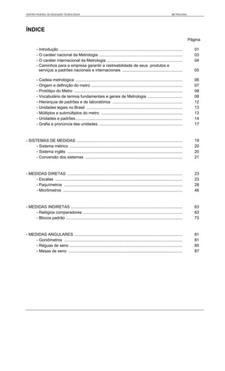 CENTRO FEDERAL DE EDUCAÇÃO TECNOLÓGICA                                                                                   METROLOGIA




ÍNDICE
                                                                                                                                      Página

        - Introdução .............................................................................................................       01
        - O caráter nacional da Metrologia ..........................................................................                    03
        - O caráter internacional da Metrologia ...................................................................                      04
        - Caminhos para a empresa garantir a rastreabilidade de seus produtos e
          serviços a padrões nacionais e internacionais .....................................................                            05

        - Cadeia metrológica ...............................................................................................             06
        - Origem e definição do metro .................................................................................                  07
        - Protótipo do Metro ................................................................................................            08
        - Vocabulário de termos fundamentais e gerais de Metrologia ...............................                                      08
        - Hierarquia de padrões e de laboratórios ..............................................................                         12
        - Unidades legais no Brasil .....................................................................................                13
        - Múltiplos e submúltiplos do metro ........................................................................                     13
        - Unidades e padrões...............................................................................................              14
        - Grafia e pronúncia das unidades ..........................................................................                     17



- SISTEMAS DE MEDIDAS ..............................................................................................                     19
      - Sistema métrico ....................................................................................................             20
      - Sistema inglês ......................................................................................................            20
      - Conversão dos sistemas ......................................................................................                    21



- MEDIDAS DIRETAS ......................................................................................................                 23
     - Escalas .................................................................................................................         23
     - Paquímetros .........................................................................................................             28
     - Micrômetros ..........................................................................................................            46



- MEDIDAS INDIRETAS ...................................................................................................                  63
     - Relógios comparadores ........................................................................................                    63
     - Blocos padrão .......................................................................................................             73



- MEDIDAS ANGULARES ................................................................................................                     81
     - Goniômetros .........................................................................................................             81
     - Réguas de seno ....................................................................................................               85
     - Mesas de seno .....................................................................................................               87
 