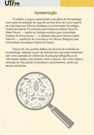 Apresentação
O trabalho a seguir é apresentado à disciplina de Microbiologia,
como parte da avaliação do segundo período letivo do Curso Superior
de Licenciatura em Ciências Biológicas na Universidade Tecnológica
Federal do Paraná. Foi solicitado pela Professora Helena Flávia De
Mello Pistune — mestre em biologia evolutiva pela Universidade
Estadual de Ponta Grossa —, e realizado pela aluna Mariana Isabeli
Valentim — acadêmica de Licenciatura em Ciências Biológicas pela
Universidade Tecnológica Federal do Paraná.
Trata-se de uma apostila didática de resumos do conteúdo de
microbiologia, realizada a partir do entendimento das aulas ministradas;
bem como, baseada em referências de pesquisa bibliográfica e de
informações digitais mais recentes sobre o assunto. Tem como objetivo
obtenção de nota parcial na disciplina e, possivelmente, auxílio aos
demais estudantes.
 