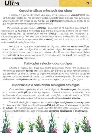 19
Ficologia é o campo de estudo das algas, seres eucariotos e fotoautotróficos não
considerados vegetais por não conterem tecidos. A características biológica mais curiosa das
algas é a sua cor em função de seu habitat: sua pigmentação é adequada às ondas de luz
que incidem em determinada profundidade do oceano.
Características principais das algas
Patologias relacionadas as algas
Embora a maioria das algas não sejam patogênicas, muitas em condição de
inflorescência produzem toxinas letais aos peixes, por exemplo, ou então formam camadas
que prejudicam de diversas formas os organismos existentes no local. Um caso curioso de
alga que, por fatores ambientais, perdeu sua clorofila e tornou-se parasita: Prototheca, a alga
verde causadora da prototecose, doença que acomete a pele e causa infecções graves.
Importância e relevância biológica das algas
Com toda certeza podemos afirmar que as algas são fonte de oxigênio fundamental
ao ecossistema; os fitoplânctons, ou seja, organismos fotossintetizantes que vivem em meio
aquático não só produzem a maior taxa de todo o oxigênio do planeta (cerca de 90%),
como também são alimento para outros seres, estando no topo da cadeia alimentar.
Por exemplo, as algas verdes (clorófitas), encontram-se na superfície, isto porquê a
incidência de luz favorece a fotossíntese para clorofila e xantofila; pigmento de cor verde.
Algas intermediárias, de pigmentação marrom (feófitas), são ricas em fucoxantina e
carotenoides; pigmentos favoráveis para o comprimento de onda intermediário. No fundo do
oceano são encontradas as algas vermelhas (rodófitas) ricas em ficoeritrina e de zona fótica
— intensidade de radiação — baixa.
Nem todas as algas são fotossintetizantes, algumas podem ser quimio autotróficas;
prova da diversidade das algas é o fato de existirem algas pluricelulares — que podem
apresentar uma estrutura mais complexa, com haste, talo e lâminas semelhantes a das folhas
— e unicelulares, bem como sua forma de reprodução pode ser sexual (por formação de
gametas) ou assexual (por mitose).
Para a microbiologia, as algas — em especial o ágar, os alginatos e os carragenanos
— são essenciais, pois destes são extraídos colóides de diferentes texturas para preparação
de culturas de microrganismos em geral. Alginatos também estão presentes em vários
alimentos industrializados por suas prorpiedades gelificantes, estabilizantes e emulsificantes.
 