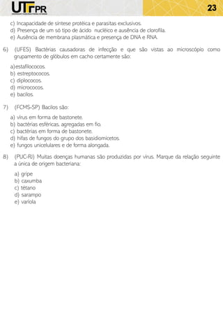 23
c) Incapacidade de síntese protéica e parasitas exclusivos.
d) Presença de um só tipo de ácido nucléico e ausência de clorofila.
e) Ausência de membrana plasmática e presença de DNA e RNA.
6) (UFES) Bactérias causadoras de infecção e que são vistas ao microscópio como
grupamento de glóbulos em cacho certamente são:
a)estafilococos.
b) estreptococos.
c) diplococos.
d) micrococos.
e) bacilos.
7) (FCMS-SP) Bacilos são:
a) vírus em forma de bastonete.
b) bactérias esféricas, agregadas em fio.
c) bactérias em forma de bastonete.
d) hifas de fungos do grupo dos basidiomicetos.
e) fungos unicelulares e de forma alongada.
8) (PUC-RJ) Muitas doenças humanas são produzidas por vírus. Marque da relação seguinte
a única de origem bacteriana:
a) gripe
b) caxumba
c) tétano
d) sarampo
e) varíola
 