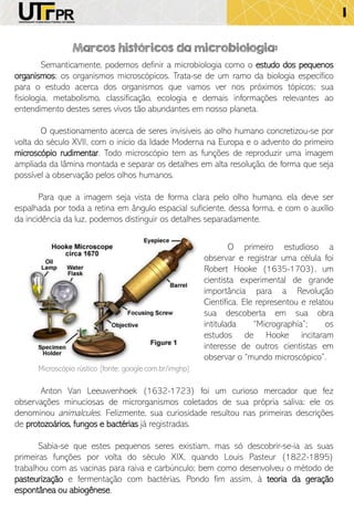 Marcos históricos da microbiologia:
Semanticamente, podemos definir a microbiologia como o estudo dos pequenos
organismos; os organismos microscópicos. Trata-se de um ramo da biologia específico
para o estudo acerca dos organismos que vamos ver nos próximos tópicos; sua
fisiologia, metabolismo, classificação, ecologia e demais informações relevantes ao
entendimento destes seres vivos tão abundantes em nosso planeta.
O questionamento acerca de seres invisíveis ao olho humano concretizou-se por
volta do século XVII, com o início da Idade Moderna na Europa e o advento do primeiro
microscópio rudimentar. Todo microscópio tem as funções de reproduzir uma imagem
ampliada da lâmina montada e separar os detalhes em alta resolução, de forma que seja
possível a observação pelos olhos humanos.
Para que a imagem seja vista de forma clara pelo olho humano, ela deve ser
espalhada por toda a retina em ângulo espacial suficiente, dessa forma, e com o auxílio
da incidência da luz, podemos distinguir os detalhes separadamente.
O primeiro estudioso a
observar e registrar uma célula foi
Robert Hooke (1635-1703), um
cientista experimental de grande
importância para a Revolução
Científica. Ele representou e relatou
sua descoberta em sua obra
intitulada “Micrographia”; os
estudos de Hooke incitaram
interesse de outros cientistas em
observar o “mundo microscópico”.
Anton Van Leeuwenhoek (1632-1723) foi um curioso mercador que fez
observações minuciosas de microrganismos coletados de sua própria saliva; ele os
denominou animalcules. Felizmente, sua curiosidade resultou nas primeiras descrições
de protozoários, fungos e bactérias já registradas.
Sabia-se que estes pequenos seres existiam, mas só descobrir-se-ia as suas
primeiras funções por volta do século XIX, quando Louis Pasteur (1822-1895)
trabalhou com as vacinas para raiva e carbúnculo; bem como desenvolveu o método de
pasteurização e fermentação com bactérias. Pondo fim assim, à teoria da geração
espontânea ou abiogênese.
Microscópio rústico [fonte: google.com.br/imghp]
1
 