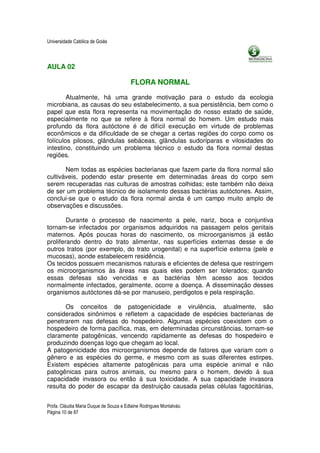 Universidade Católica de Goiás



AULA 02

                                         FLORA NORMAL

        Atualmente, há uma grande motivação para o estudo da ecologia
microbiana, as causas do seu estabelecimento, a sua persistência, bem como o
papel que esta flora representa na movimentação do nosso estado de saúde,
especialmente no que se refere à flora normal do homem. Um estudo mais
profundo da flora autóctone é de difícil execução em virtude de problemas
econômicos e da dificuldade de se chegar a certas regiões do corpo como os
folículos pilosos, glândulas sebáceas, glândulas sudoríparas e vilosidades do
intestino, constituindo um problema técnico o estudo da flora normal destas
regiões.

       Nem todas as espécies bacterianas que fazem parte da flora normal são
cultiváveis, podendo estar presente em determinadas áreas do corpo sem
serem recuperadas nas culturas de amostras colhidas; este também não deixa
de ser um problema técnico de isolamento dessas bactérias autóctones. Assim,
conclui-se que o estudo da flora normal ainda é um campo muito amplo de
observações e discussões.

        Durante o processo de nascimento a pele, nariz, boca e conjuntiva
tornam-se infectados por organismos adquiridos na passagem pelos genitais
maternos. Após poucas horas do nascimento, os microorganismos já estão
proliferando dentro do trato alimentar, nas superfícies externas desse e de
outros tratos (por exemplo, do trato urogenital) e na superfície externa (pele e
mucosas), aonde estabelecem residência.
Os tecidos possuem mecanismos naturais e eficientes de defesa que restringem
os microorganismos às áreas nas quais eles podem ser tolerados; quando
essas defesas são vencidas e as bactérias têm acesso aos tecidos
normalmente infectados, geralmente, ocorre a doença. A disseminação desses
organismos autóctones dá-se por manuseio, perdigotos e pela respiração.

       Os conceitos de patogenicidade e virulência, atualmente, são
considerados sinônimos e refletem a capacidade de espécies bacterianas de
penetrarem nas defesas do hospedeiro. Algumas espécies coexistem com o
hospedeiro de forma pacífica, mas, em determinadas circunstâncias, tornam-se
claramente patogênicas, vencendo rapidamente as defesas do hospedeiro e
produzindo doenças logo que chegam ao local.
A patogenicidade dos microorganismos depende de fatores que variam com o
gênero e as espécies do germe, e mesmo com as suas diferentes estirpes.
Existem espécies altamente patogênicas para uma espécie animal e não
patogênicas para outros animais, ou mesmo para o homem, devido à sua
capacidade invasora ou então à sua toxicidade. A sua capacidade invasora
resulta do poder de escapar da destruição causada pelas células fagocitárias,


Profa. Cláudia Maria Duque de Souza e Edlaine Rodrigues Montalváo.
Página 10 de 87
 