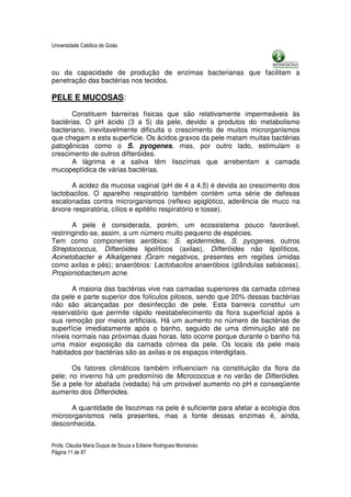 Universidade Católica de Goiás



ou da capacidade de produção de enzimas bacterianas que facilitam a
penetração das bactérias nos tecidos.

PELE E MUCOSAS:

       Constituem barreiras físicas que são relativamente impermeáveis às
bactérias. O pH ácido (3 a 5) da pele, devido a produtos do metabolismo
bacteriano, inevitavelmente dificulta o crescimento de muitos microrganismos
que chegam a esta superfície. Os ácidos graxos da pele matam muitas bactérias
patogênicas como o S. pyogenes, mas, por outro lado, estimulam o
crescimento de outros difteróides.
       A lágrima e a saliva têm lisozimas que arrebentam a camada
mucopeptídica de várias bactérias.

      A acidez da mucosa vaginal (pH de 4 a 4,5) é devida ao crescimento dos
lactobacilos. O aparelho respiratório também contém uma série de defesas
escalonadas contra microrganismos (reflexo epiglótico, aderência de muco na
árvore respiratória, cílios e epitélio respiratório e tosse).

       A pele é considerada, porém, um ecossistema pouco favorável,
restringindo-se, assim, a um número muito pequeno de espécies.
Tem como componentes aeróbios: S. epidermides, S. pyogenes, outros
Streptococcus, Difteróides lipolíticos (axilas), Difteróides não lipolíticos,
Acinetobacter e Alkaligenes (Gram negativos, presentes em regiões úmidas
como axilas e pés); anaeróbios: Lactobacilos anaeróbios (glândulas sebáceas),
Propioniobacterum acne.

       A maioria das bactérias vive nas camadas superiores da camada córnea
da pele e parte superior dos folículos pilosos, sendo que 20% dessas bactérias
não são alcançadas por desinfecção de pele. Esta barreira constitui um
reservatório que permite rápido reestabelecimento da flora superficial após a
sua remoção por meios artificiais. Há um aumento no número de bactérias de
superfície imediatamente após o banho, seguido de uma diminuição até os
níveis normais nas próximas duas horas. Isto ocorre porque durante o banho há
uma maior exposição da camada córnea da pele. Os locais da pele mais
habitados por bactérias são as axilas e os espaços interdigitais.

       Os fatores climáticos também influenciam na constituição da flora da
pele; no inverno há um predomínio de Micrococcus e no verão de Difteróides.
Se a pele for abafada (vedada) há um provável aumento no pH e conseqüente
aumento dos Difteróides.

      A quantidade de lisozimas na pele é suficiente para afetar a ecologia dos
microorganismos nela presentes, mas a fonte dessas enzimas é, ainda,
desconhecida.


Profa. Cláudia Maria Duque de Souza e Edlaine Rodrigues Montalváo.
Página 11 de 87
 
