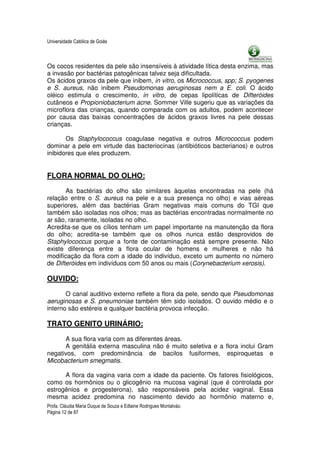 Universidade Católica de Goiás



Os cocos residentes da pele são insensíveis à atividade lítica desta enzima, mas
a invasão por bactérias patogênicas talvez seja dificultada.
Os ácidos graxos da pele que inibem, in vitro, os Micrococcus, spp; S. pyogenes
e S. aureus, não inibem Pseudomonas aeruginosas nem a E. coli. O ácido
oléico estimula o crescimento, in vitro, de cepas lipolíticas de Difteróides
cutâneos e Propioniobacterium acne. Sommer Ville sugeriu que as variações da
microflora das crianças, quando comparada com os adultos, podem acontecer
por causa das baixas concentrações de ácidos graxos livres na pele dessas
crianças.

       Os Staphylococcus coagulase negativa e outros Micrococcus podem
dominar a pele em virtude das bacteriocinas (antibióticos bacterianos) e outros
inibidores que eles produzem.


FLORA NORMAL DO OLHO:

       As bactérias do olho são similares àquelas encontradas na pele (há
relação entre o S. aureus na pele e a sua presença no olho) e vias aéreas
superiores, além das bactérias Gram negativas mais comuns do TGI que
também são isoladas nos olhos; mas as bactérias encontradas normalmente no
ar são, raramente, isoladas no olho.
Acredita-se que os cílios tenham um papel importante na manutenção da flora
do olho; acredita-se também que os olhos nunca estão desprovidos de
Staphylococcus porque a fonte de contaminação está sempre presente. Não
existe diferença entre a flora ocular de homens e mulheres e não há
modificação da flora com a idade do indivíduo, exceto um aumento no número
de Difteróides em indivíduos com 50 anos ou mais (Corynebacterium xerosis).

OUVIDO:

       O canal auditivo externo reflete a flora da pele, sendo que Pseudomonas
aeruginosas e S. pneumoniae também têm sido isolados. O ouvido médio e o
interno são estéreis e qualquer bactéria provoca infecção.

TRATO GENITO URINÁRIO:

      A sua flora varia com as diferentes áreas.
      A genitália externa masculina não é muito seletiva e a flora inclui Gram
negativos, com predominância de bacilos fusiformes, espiroquetas e
Micobacterium smegmatis.

      A flora da vagina varia com a idade da paciente. Os fatores fisiológicos,
como os hormônios ou o glicogênio na mucosa vaginal (que é controlada por
estrogênios e progesterona), são responsáveis pela acidez vaginal. Essa
mesma acidez predomina no nascimento devido ao hormônio materno e,
Profa. Cláudia Maria Duque de Souza e Edlaine Rodrigues Montalváo.
Página 12 de 87
 