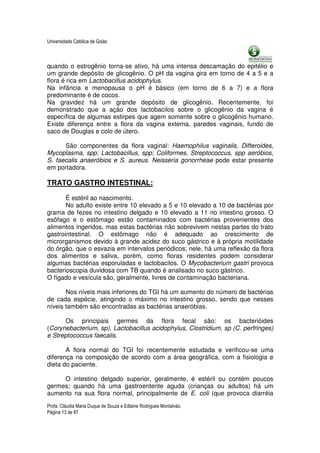 Universidade Católica de Goiás



quando o estrogênio torna-se ativo, há uma intensa descamação do epitélio e
um grande depósito de glicogênio. O pH da vagina gira em torno de 4 a 5 e a
flora é rica em Lactobacillus acidophylus.
Na infância e menopausa o pH é básico (em torno de 6 a 7) e a flora
predominante é de cocos.
Na gravidez há um grande depósito de glicogênio. Recentemente, foi
demonstrado que a ação dos lactobacilos sobre o glicogênio da vagina é
específica de algumas estirpes que agem somente sobre o glicogênio humano.
Existe diferença entre a flora da vagina externa, paredes vaginais, fundo de
saco de Douglas e colo de útero.

      São componentes da flora vaginal: Haemophilus vaginalis, Difteroides,
Mycoplasma, spp; Lactobacillus, spp; Coliformes, Streptococcus, spp aeróbios,
S. faecalis anaeróbios e S. aureus. Neisseria gonorrheae pode estar presente
em portadora.

TRATO GASTRO INTESTINAL:

       É estéril ao nascimento.
       No adulto existe entre 10 elevado a 5 e 10 elevado a 10 de bactérias por
grama de fezes no intestino delgado e 10 elevado a 11 no intestino grosso. O
esôfago e o estômago estão contaminados com bactérias provenientes dos
alimentos ingeridos, mas estas bactérias não sobrevivem nestas partes do trato
gastrointestinal. O estômago não é adequado ao crescimento de
microrganismos devido à grande acidez do suco gástrico e à própria motilidade
do órgão, que o esvazia em intervalos periódicos; nele, há uma reflexão da flora
dos alimentos e saliva, porém, como floras residentes podem considerar
algumas bactérias esporuladas e lactobacilos. O Mycobacterium gastri provoca
bacterioscopia duvidosa com TB quando é analisado no suco gástrico.
O fígado e vesícula são, geralmente, livres de contaminação bacteriana.

       Nos níveis mais inferiores do TGI há um aumento do número de bactérias
de cada espécie, atingindo o máximo no intestino grosso, sendo que nesses
níveis também são encontradas as bactérias anaeróbias.

      Os principais germes da flora fecal são: os bacterióides
(Corynebacterium, sp), Lactobacillus acidophylus, Clostridium, sp (C. perfringes)
e Streptococcus faecalis.

       A flora normal do TGI foi recentemente estudada e verificou-se uma
diferença na composição de acordo com a área geográfica, com a fisiologia e
dieta do paciente.

     O intestino delgado superior, geralmente, é estéril ou contém poucos
germes; quando há uma gastroenterite aguda (crianças ou adultos) há um
aumento na sua flora normal, principalmente de E. coli (que provoca diarréia
Profa. Cláudia Maria Duque de Souza e Edlaine Rodrigues Montalváo.
Página 13 de 87
 