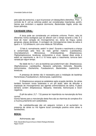 Universidade Católica de Goiás



pela ação da exotoxina), o que irá provocar um desequilíbrio eletrolítico. Para o
controle da E. coli as colicinas podem ser consideradas importantes, porém,
fatores que controlam a espécie dominante, Bacterioides fragilis, ainda não
foram definidos.

CAVIDADE ORAL:

       A boca pode ser considerada um ambiente uniforme. Porém, nela há
diferentes nichos ecológicos que se alteram com o tempo durante a vida. É o
local de maior variação de microrganismos (ex. dorso da língua, sulcos
gengivais, placas dentárias). A contagem de microrganismos totais da saliva é
igual a 4 - 5,5 bilhões/ml, com uma média de 750 bilhões.

        O feto é, normalmente, estéril “in útero”. Durante o nascimento a criança
é contaminada pela flora do trato genital materno (Lactobacillus,
Corynebacterium,        Micrococcus,         Enterobactérias,      Streptococcus,
Peptostreptococcus, leveduras, protozoários e vírus). Apesar disso ainda é
estéril ao nascimento e, de 6 a 10 horas após o nascimento, torna-se bem
variada por algum tempo.

      Na idade de 0 a 1 ano as bactérias que predominam são: Streptococcus,
Staphylococcus, Lactobacillus, Neisseria catharralis, Veilonella, Nocardia,
Actinomicetos, Escherichia, Fusobacterium, Bacterioides, Leptotrichia e
leveduras.

      A presença de dentes não é necessária para a instalação de bactérias
filamentosas (Fusobacterium, Actinomyces, Leptotrichia).

      O Streptococcus sanguis se estabelece após erupção dentária. As cáries
também fornecem novos substratos e um pH ácido, além de dificultar a
exposição de microrganismos aos agentes antimicrobianos da saliva. A placa
dentária contém Streptococcus, Neisseria, Veilonella, Actinomyces e Gram
negativos.

      O pH da saliva ( 5,7 - 7,0) parece ter importância na manutenção da flora
normal.
Outros fatores para a manutenção desta flora são as vitaminas do complexo B e
a mucina juntamente com carboidratos.

      Os Lactobacillus,spp são em pequeno número e só aumentam na
presença de cáries ou má higiene bucal (correlação positiva entre cáries e
lactobacilos).

BOCA:

         Actinomyces, spp
Profa. Cláudia Maria Duque de Souza e Edlaine Rodrigues Montalváo.
Página 14 de 87
 