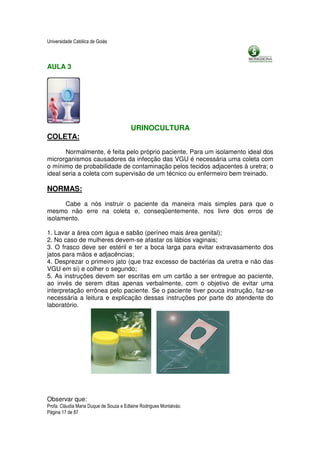 Universidade Católica de Goiás



AULA 3




                                         URINOCULTURA
COLETA:

       Normalmente, é feita pelo próprio paciente. Para um isolamento ideal dos
microrganismos causadores da infecção das VGU é necessária uma coleta com
o mínimo de probabilidade de contaminação pelos tecidos adjacentes à uretra; o
ideal seria a coleta com supervisão de um técnico ou enfermeiro bem treinado.

NORMAS:

      Cabe a nós instruir o paciente da maneira mais simples para que o
mesmo não erre na coleta e, conseqüentemente, nos livre dos erros de
isolamento.

1. Lavar a área com água e sabão (períneo mais área genital);
2. No caso de mulheres devem-se afastar os lábios vaginais;
3. O frasco deve ser estéril e ter a boca larga para evitar extravasamento dos
jatos para mãos e adjacências;
4. Desprezar o primeiro jato (que traz excesso de bactérias da uretra e não das
VGU em si) e colher o segundo;
5. As instruções devem ser escritas em um cartão a ser entregue ao paciente,
ao invés de serem ditas apenas verbalmente, com o objetivo de evitar uma
interpretação errônea pelo paciente. Se o paciente tiver pouca instrução, faz-se
necessária a leitura e explicação dessas instruções por parte do atendente do
laboratório.




Observar que:
Profa. Cláudia Maria Duque de Souza e Edlaine Rodrigues Montalváo.
Página 17 de 87
 