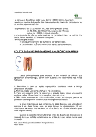 Universidade Católica de Goiás



- a contagem de colônias pode variar de 0 a 100.000 col/mL (ou mais);
- pacientes isentos de infecção das vias urinárias não devem ter bactérias ou ter
no máximo algumas colônias;

- significância - de 0 a 9.000 col. /mL, não tem significado clínico
                  de 10.000 a 90.000 col./mL, suspeita de infecção
                  acima de 100.000, início de infecção.
- o isolamento de três ou mais espécies de bactérias indica, na maioria dos
casos, falhas na coleta ou atraso no transporte.
- Punção supra-púbica:
        1) Qualquer isolamento de BGN deve ser considerado.
        2) Quantidade > 103 UFC/ml de CGP deverá ser considerada.


COLETA PARA MICRORGANISMOS ANAERÓBIOS DA URINA:




      Usada principalmente para crianças e em material de adultos que
apresentam sintomatologia, porém com ausência de crescimento nos meios
habituais.


1. Desinfetar a pele da região suprapúbica, localizada sobre a bexiga
(preparação cirúrgica);
2. No local, injetar Lidocaína a 10% por via subcutânea;
3. Fazer um pequeno corte na epiderme e, através deste, injetar uma agulha
espinhal calibre 18 com bizel curto e aspirar 10 mL da urina;
4. Não coletar amostras em bolsa com catéter, exceto em crianças, porque as
pontas do catéter podem conter muitos microrganismos uretrais.

      O prazo máximo para que o material, no caso da urina, seja utilizado em
exames é de duas horas, pois, se esse tempo for ultrapassado, há um
crescimento excessivo das bactérias da urina dando um número alterado (para
mais ou para menos).

      Quando o paciente mora muito longe (mais de duas horas de distância) o
material deve ser colhido no laboratório ou então deve ser trazido numa caixa
com gelo.
Profa. Cláudia Maria Duque de Souza e Edlaine Rodrigues Montalváo.
Página 18 de 87
 