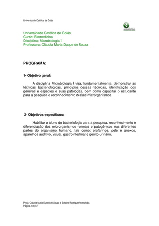 Universidade Católica de Goiás



Universidade Católica de Goiás
Curso: Biomedicina
Disciplina: Microbiologia I
Professora: Cláudia Maria Duque de Souza




PROGRAMA:


1- Objetivo geral:

      A disciplina Microbiologia I visa, fundamentalmente, demonstrar as
técnicas bacteriológicas, princípios dessas técnicas, identificação dos
gêneros e espécies e suas patologias, bem como capacitar o estudante
para a pesquisa e reconhecimento desses microrganismos.




2- Objetivos específicos:

      Habilitar o aluno de bacteriologia para a pesquisa, reconhecimento e
diferenciação dos microrganismos normais e patogênicos nas diferentes
partes do organismo humano, tais como: orofaringe, pele e anexos,
aparelhos auditivo, visual, gastrointestinal e genito-urinário.




Profa. Cláudia Maria Duque de Souza e Edlaine Rodrigues Montalváo.
Página 2 de 87
 