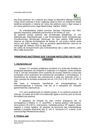 Universidade Católica de Goiás



dos Gram positivos. Se o material que chegar ao laboratório albergar bactérias
mistas (Gram positivas e Gram negativas) pode-se fazer um isolamento destas
bactérias semeando o material em meios não seletivos como o Ágar sangue e
em meios seletivos como o ágar MacConckey, Hektoen, ENDO.

      As enterobactérias podem provocar doenças infecciosas nas VGU,
aparelho respiratório (Klebsiella pneumoniae) e em feridas (E. coli).
As bactérias lactose positivas são consideradas patogênicas (E. coli,
Klebsiella,spp; Enterobacter,spp), e são fermentadores lentos Citrobacter,spp;
Providencia,spp; Serratia,spp; Hafnia,spp. No meio seletivo EMB pode-se
observar as colônias fermentadoras de lactose (E. coli produz colônia verde
escura com brilho metálico). Para as amostras gastrointestinais usam-se os
meios ágar SS, Hektoen, XLD (ou ágar SIM).
Os caldos de enriquecimento para enterobactérias são o caldo selenito, caldo
GN e caldo tetrationato.


PRINCIPAIS BACTÉRIAS QUE CAUSAM INFECÇÕES NO TRATO
                      URINÁRIO

1- Escherichia coli

       Existem 171 sorotipos antigênicos somáticos O e ainda são divididas em
sorogrupos baseados nos antígenos K (capsular) e H (flagelar); certos sorotipos
O de E. coli são conhecidos como invasores da mucosa intestinal e outros são
conhecidos como produtores de enterotoxinas termolábeis e termoestáveis. A
transferência de produção das enterotoxinas é dada por plasmídio (Ent.) e,
como exemplo de sorotipos produtores tem-se: O 6; O 8; O 25; O 27; O 148; O
159.
Nas fezes é necessário classificá-las em enteropatogênicas ou
enterotoxinogênicas e invasivas, mas isto só é necessário em infecções
gastrointestinais (coprocultura).

       A E. coli é predominante no intestino grosso. É um coliforme produtor de
colicinas. Os testes de ELISA (imunoabsorção ligada a enzima) para as toxinas
termolábeis são positivos.

        A patogenia da infecção do trato urinário propaga-se por via
hematogênica e linfática. A E. coli(UPEC) é lactose positiva, CO2 positivo,
lisina positiva (76 a 89 %), indol positivo, motilidade positiva, VP negativo, citrato
negativo e urease negativa. As espécies da taxonomia das enterobactérias
adotada e proposta atualmente são: E. coli; E. hermannii e E. vulneris, E.coli
inactiva(antiga Alkalescences-dispar).

2- Proteus, spp

Profa. Cláudia Maria Duque de Souza e Edlaine Rodrigues Montalváo.
Página 20 de 87
 