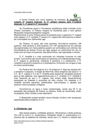 Universidade Católica de Goiás



      A família Proteae tem como espécies de interesse: P. mirabillis, P.
vulgaris (P vulgaris biogrupo 2), P. rettigeri (passou para P.vulgaris
biogrupo 1), P. penerii e P. inconstans.

       As Providencia stuarti e Providencia alcalifaciens estão incluídas como
Proteus inconstans. O Proteus morganii foi transferido para o novo gênero
Morganella morganii(subespécie morganii).
Recentemente o nome Proteus penerii foi proposto para o organismo P. vulgaris
indol negativo. O P. mirabillis, P. penerii e P. vulgaris são H2S positivos e podem
ser confundidos com Salmonella, spp.

       Os Proteus, no geral, são ureia positivos, fenil-alanina positivos, VM
positivos, H2S positivos e CO2 positivos. Em TAF apresentam-se em colônias
não pigmentadas; em meios seletivos podem ser confundidas com colônias não
fermentadoras de lactose. Forma em ágar sangue um crescimento em véu ou
onda como se fosse uma película. São pleomórficos, não capsulados e móveis.

       O P. mirabillis é o mais encontrado em infecções humanas no trato
urinário. Comumente são encontrados em pacientes em antibioticoterapia longa.
O P. vulgaris é, geralmente, resistente à penicilina e à cefalosorina; o P.
mirabillis é sensível à ampicilina e à cefalosporina. Encontram-se na água e solo
em fezes contaminadas.

       Os Proteus têm 49 antígenos O e 19 antígenos H. Algumas estirpes têm
o antígeno K (capsular). A reação de Weil Felix utiliza antígenos dos tipos O 1 e
O 2 de P. vulgaris e O 3 de P. mirabillis pode apresentar resultados positivos
para as três espécies, mas especialmente para o P. mirabillis. O P. mirabillis é
mais frequente do que o P. vulgaris, mas ambos estão frequentemente
associados ao Diabetes e anomalias do trato urinário. Em hospitais o P.
mirabillis acomete pacientes cateterizados, pós-cirúrgicos e aqueles que
sofreram instrumuntações urológicas.

      Encontram-se na água e fezes contaminadas, sendo que 25 % da
população são portadora de Proteus no intestino. Pode ser encontrado, ainda,
na garganta, olhos, feridas e trato respiratório.

        A Morganella morgani também causa infecção urinária e tem sorogrupos
classificados pelos antígenos O e H.



3- Citrobacter, spp

       São lactose positiva, motilidade positivos, VM positivos e citrato positivos
(76 a 89 %) como o C. amalonaticus. Citrobacter freudii, C. amalonaticus e C.
diversus são as espécies de interesse, sendo que o C. freudii é a espécie tipo
Profa. Cláudia Maria Duque de Souza e Edlaine Rodrigues Montalváo.
Página 21 de 87
 