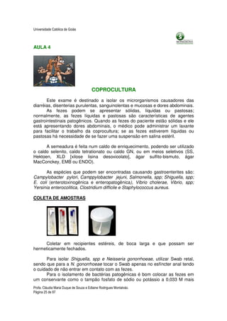 Universidade Católica de Goiás



AULA 4




                                        COPROCULTURA

       Este exame é destinado a isolar os microrganismos causadores das
diarréias, disenterias purulentas, sanguinolentas e mucosas e dores abdominais.
       As fezes podem se apresentar sólidas, líquidas ou pastosas;
normalmente, as fezes líquidas e pastosas são características de agentes
gastrointestinais patogênicos. Quando as fezes do paciente estão sólidas e ele
está apresentando dores abdominais, o médico pode administrar um laxante
para facilitar o trabalho da coprocultura; se as fezes estiverem líquidas ou
pastosas há necessidade de se fazer uma suspensão em salina estéril.

      A semeadura é feita num caldo de enriquecimento, podendo ser utilizado
o caldo selenito, caldo tetrationato ou caldo GN, ou em meios seletivos (SS,
Hektoen, XLD [xilose lisina desoxicolato], ágar sulfito-bismuto, ágar
MacConckey, EMB ou ENDO).

       As espécies que podem ser encontradas causando gastroenterites são:
Campylobacter pylori, Camppylobacter jejuni, Salmonella, spp; Shiguella, spp;
E. coli (enterotoxinogênica e enteropatogênica), Vibrio cholerae, Vibrio, spp;
Yersinia enterocolitica, Clostridium difficile e Staphylococcus aureus.

COLETA DE AMOSTRAS




     Coletar em recipientes estéreis, de boca larga e que possam ser
hermeticamente fechados.

      Para isolar Shiguella, spp e Neisseria gonorrhoeae, utilizar Swab retal,
sendo que para a N. gonorrhoeae tocar o Swab apenas no esfíncter anal tendo
o cuidado de não entrar em contato com as fezes.
      Para o isolamento de bactérias patogênicas é bom colocar as fezes em
um conservante como o tampão fosfato de sódio ou potássio a 0,033 M mais
Profa. Cláudia Maria Duque de Souza e Edlaine Rodrigues Montalváo.
Página 25 de 87
 