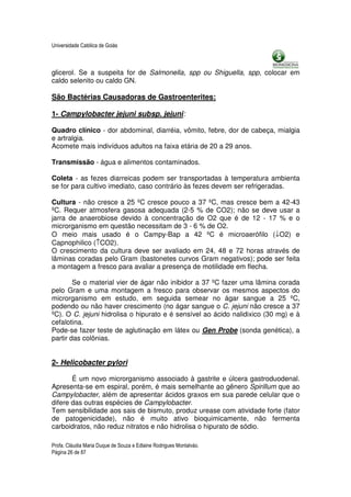 Universidade Católica de Goiás



glicerol. Se a suspeita for de Salmonella, spp ou Shiguella, spp, colocar em
caldo selenito ou caldo GN.

São Bactérias Causadoras de Gastroenterites:

1- Campylobacter jejuni subsp. jejuni:

Quadro clínico - dor abdominal, diarréia, vômito, febre, dor de cabeça, mialgia
e artralgia.
Acomete mais indivíduos adultos na faixa etária de 20 a 29 anos.

Transmissão - água e alimentos contaminados.

Coleta - as fezes diarreicas podem ser transportadas à temperatura ambienta
se for para cultivo imediato, caso contrário às fezes devem ser refrigeradas.

Cultura - não cresce a 25 ºC cresce pouco a 37 ºC, mas cresce bem a 42-43
ºC. Requer atmosfera gasosa adequada (2-5 % de CO2); não se deve usar a
jarra de anaerobiose devido à concentração de O2 que é de 12 - 17 % e o
microrganismo em questão necessitam de 3 - 6 % de O2.
O meio mais usado é o Campy-Bap a 42 ºC é microaerófilo (↓O2) e
Capnophilico (↑CO2).
O crescimento da cultura deve ser avaliado em 24, 48 e 72 horas através de
lâminas coradas pelo Gram (bastonetes curvos Gram negativos); pode ser feita
a montagem a fresco para avaliar a presença de motilidade em flecha.

        Se o material vier de ágar não inibidor a 37 ºC fazer uma lâmina corada
pelo Gram e uma montagem a fresco para observar os mesmos aspectos do
microrganismo em estudo, em seguida semear no ágar sangue a 25 ºC,
podendo ou não haver crescimento (no ágar sangue o C. jejuni não cresce a 37
ºC). O C. jejuni hidrolisa o hipurato e é sensível ao ácido nalidixico (30 mg) e à
cefalotina.
Pode-se fazer teste de aglutinação em látex ou Gen Probe (sonda genética), a
partir das colônias.


2- Helicobacter pylori

       É um novo microrganismo associado à gastrite e úlcera gastroduodenal.
Apresenta-se em espiral, porém, é mais semelhante ao gênero Spirillum que ao
Campylobacter, além de apresentar ácidos graxos em sua parede celular que o
difere das outras espécies de Campylobacter.
Tem sensibilidade aos sais de bismuto, produz urease com atividade forte (fator
de patogenicidade), não é muito ativo bioquimicamente, não fermenta
carboidratos, não reduz nitratos e não hidrolisa o hipurato de sódio.

Profa. Cláudia Maria Duque de Souza e Edlaine Rodrigues Montalváo.
Página 26 de 87
 