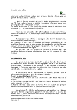 Universidade Católica de Goiás



disenteria bacilar. O início é súbito com tenesmo, diarréia e febre após um
período de incubação de 1 a 4 dias.

       Todas as Shigella, spp são patogênicas para o homem causando lesões
no TGI (íleo e cólon), lesões no epitélio e mucosa e inflamação aguda com
presença de restos celulares (S. flexineri).
As lesões superficiais do TGI (mucosas) ocorrem devido à ineficiência dos
anticorpos IgG, os quais têm efeito de proteção.

      Há um aspecto a ressaltar sobre a formação de uma pseudomembrana,
nas áreas ulceradas do TGI, composta por restos celulares, bactérias e mucosa
necrosada.

       As fezes devem ser colhidas na fase aguda antes do início do tratamento.
O paciente está sujeito à reinfecção.
O tratamento é feito com cloranfenicol, tetraciclinas (bacteriostáticas) ou
ampicilina. Pode-se fazer a administração de Lactobacillus acydophillus que
acidulam o meio tornando-o impróprio para o crescimento das Shiguella, spp.
A vacinoterapia não tem valor algum.
       As Shiguella, spp são anaeróbios facultativos, crescem bem em
aerobiose. Existem variações coloniais dos tipos lisa (S) e rugosa (R), não
invasiva.


4- Salmonella, spp

       É o gênero mais complexo com 2.200 sorotipos diferentes descritos por
Kauffman-White. Neste esquema elas são agrupadas, em A, B, etc. com base
nos antígenos O (somáticos), e em sorotipos 1, 2, etc. segundo os antígenos
flagelares H. Todos os subgrupos de Salmonella, spp e Arizona, spp são
considerados pertencentes à mesma espécie.

       A contaminação se dá, normalmente, por ingestão de leite, água e
alimentos contaminados por fezes de humanos e animais.
Podem-se obter três tipos clínicos:
1. Gastroenterites - diarréia de leve a fulminante, febre baixa, náuseas e
vômitos;
2. Bacteremia ou septicemia - febre alta com hemoculturas positivas (S.cholerae
suis é a espécie invasiva);
3. Febres entéricas - febra amena e diarréia. Pode ser causada por qualquer
espécie de Salmonella, exceto a S. typhi que causa constipação.

      Nos primeiros 7 a 10 dias as hemoculturas são positivas e o indivíduo
apresenta diarréia sanguinolenta, posteriormente se positivam as culturas de
fezes e urina. O indivíduo continua eliminando o microorganismo após 1 ano de
desaparecimento da clínica.

Profa. Cláudia Maria Duque de Souza e Edlaine Rodrigues Montalváo.
Página 28 de 87
 