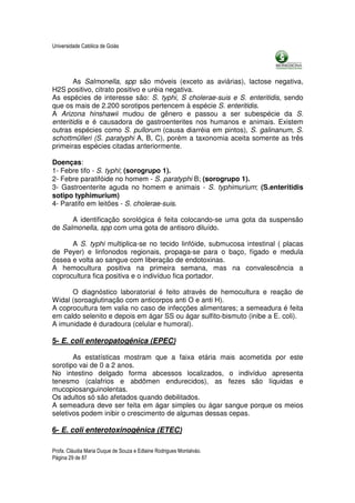 Universidade Católica de Goiás




        As Salmonella, spp são móveis (exceto as aviárias), lactose negativa,
H2S positivo, citrato positivo e uréia negativa.
As espécies de interesse são: S. typhi, S cholerae-suis e S. enteritidis, sendo
que os mais de 2.200 sorotipos pertencem à espécie S. enteritidis.
A Arizona hinshawii mudou de gênero e passou a ser subespécie da S.
enteritidis e é causadora de gastroenterites nos humanos e animais. Existem
outras espécies como S. pullorum (causa diarréia em pintos), S. galinanum, S.
schottmülleri (S. paratyphi A, B, C), porém a taxonomia aceita somente as três
primeiras espécies citadas anteriormente.

Doenças:
1- Febre tifo - S. typhi; (sorogrupo 1).
2- Febre paratifóide no homem - S. paratyphi B; (sorogrupo 1).
3- Gastroenterite aguda no homem e animais - S. typhimurium; (S.enteritidis
sotipo typhimurium)
4- Paratifo em leitões - S. cholerae-suis.

      A identificação sorológica é feita colocando-se uma gota da suspensão
de Salmonella, spp com uma gota de antisoro diluído.

      A S. typhi multiplica-se no tecido linfóide, submucosa intestinal ( placas
de Peyer) e linfonodos regionais, propaga-se para o baço, fígado e medula
óssea e volta ao sangue com liberação de endotoxinas.
A hemocultura positiva na primeira semana, mas na convalescência a
coprocultura fica positiva e o indivíduo fica portador.

      O diagnóstico laboratorial é feito através de hemocultura e reação de
Widal (soroaglutinação com anticorpos anti O e anti H).
A coprocultura tem valia no caso de infecções alimentares; a semeadura é feita
em caldo selenito e depois em ágar SS ou ágar sulfito-bismuto (inibe a E. coli).
A imunidade é duradoura (celular e humoral).

5- E. coli enteropatogênica (EPEC)

       As estatísticas mostram que a faixa etária mais acometida por este
sorotipo vai de 0 a 2 anos.
No intestino delgado forma abcessos localizados, o indivíduo apresenta
tenesmo (calafrios e abdômen endurecidos), as fezes são líquidas e
mucopiosanguinolentas.
Os adultos só são afetados quando debilitados.
A semeadura deve ser feita em ágar simples ou ágar sangue porque os meios
seletivos podem inibir o crescimento de algumas dessas cepas.

6- E. coli enterotoxinogênica (ETEC)

Profa. Cláudia Maria Duque de Souza e Edlaine Rodrigues Montalváo.
Página 29 de 87
 