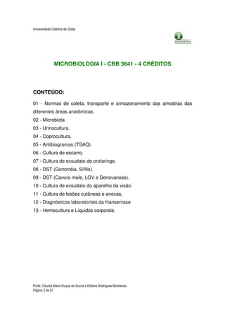 Universidade Católica de Goiás




              MICROBIOLOGIA I - CBB 3641 - 4 CRÉDITOS




CONTEÚDO:

01 - Normas de coleta, transporte e armazenamento das amostras das
diferentes áreas anatômicas.
02 - Microbiota
03 - Urinocultura.
04 - Coprocultura.
05 - Antibiogramas (TSAQ)
06 - Cultura de escarro.
07 - Cultura de exsudato de orofaringe.
08 - DST (Gonorréia, Sífilis).
09 - DST (Cancro mole, LGV e Donovanose).
10 - Cultura de exsudato do aparelho da visão.
11 - Cultura de lesões cutâneas e anexas.
12 - Diagnósticos laboratoriais da Hanseníase
13 - Hemocultura e Líquidos corporais.




Profa. Cláudia Maria Duque de Souza e Edlaine Rodrigues Montalváo.
Página 3 de 87
 