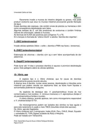 Universidade Católica de Goiás



       Raramente invade a mucosa do intestino delgado ou grosso, mas pode
produzir exotoxina que atua na mucosa intestinal provocando grande liberação
de água.
Essas diarréias são copiosas, não contém sinais de piócitos ou hemácias e têm
como conseqüência desidratação sem febre.
Algumas estirpes de E. coli são produtoras de exotoxinas e contém fímbrias
(fatores de colonização, adesão à mucosa).
As técnicas de ELISA são positivas para antígenos TL e TE.
Em crianças é chamada de ¨cólera infantil¨ e adultos ¨diarréia dos viajantes¨.

7- EIEC (enteroinvasiva)

Invade células epiteliais (febre + colite + diarréia e PMN nas fezes + tenesmos).

8- EHEC (enterohemorrágica)

Elaboração de citoxinas = diarréia com sg e sem febre acompanhada de dor
abdominal.

9- EaggEC (enteroagregativa)

Pode durar até 14 dias o processo diarréico é aquoso e promove desidratação
grave. Este patógeno adere às células epiteliais.


10- Vibrio, spp

        A espécie tipo é o Vibrio cholerae, que foi causa de diarréias
potencialmente graves durante séculos.
A doença leva à diarréia, muitas vezes severas, desidratação e infecções extra
intestinal que podem resultar em septicemia fatal; as fezes ficam líquidas e
acinzentadas podendo ter coágulos.

       As espécies de destaque são: V. parahaemoliticus (frutos do mar
contaminados e mal cozidos), V. mimicus (mariscos) e V. alginolyticus (biotipo 2
do parahaemoliticus feridas e ouvido).
       A cólera clássica, quando aparece, tem como microrganismo responsável
o V. cholerae biotipo El-Tor.

       Os microorganismos podem ser isolados dos vômitos na fase aguda e
para este isolamento é usado o meio TBCS (tiosulfato-citrato-bile-sacrose).
Os Vibrio, spp são flagelados.
O Vibrio cholerare tem 3 sorogrupos: Inaba (EUA, Peru, CHILE, Brasil, Equador
= variedades EL TOR) Ogawa (sudeste da Ásia) e Hikojima.
Pode ser tratado com Tetraciclina.

Profa. Cláudia Maria Duque de Souza e Edlaine Rodrigues Montalváo.
Página 30 de 87
 