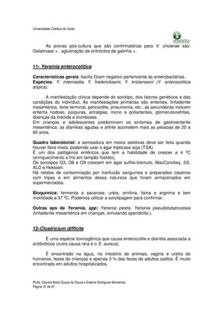 Universidade Católica de Goiás



       As provas pós-cultura que são confirmatórias para V. cholerae são:
Gelatinase + , aglutinação de eritrócitos de galinha +.


11- Yersinia enterocolitica

Características gerais: bacilo Gram negativo pertencente às enterobactérias.
Espécies: Y. intermedia, Y. fredericksenii, Y. kristensenii (Y. enterocolitica
atípica).

      A manifestação clínica depende do sorotipo, dos fatores genéticos e das
condições do indivíduo. As manifestações primárias são enterites, linfadenite
mesentérica, ileíte terminal, pericardite, pneumonia, etc.; as secundárias incluem
eritema nodoso, púrpuras, artralgias, mono e poliarterites, glomerulonefrites,
doenças da tireóide e tromboses.
Em crianças e adolescentes predominam os sintomas de gastroenterite
mesentérica; as diarréias agudas e artrite acometem mais as pessoas de 20 a
60 anos.

Quadro laboratorial: a semeadura em meios seletivos deve ser feita quando
houver flora mista, podemdo usar o ágar tripticase soja (TSA).
É um dos patógenos entéricos que tem a habilidade de crescer a 4 ºC
(enriquecimento a frio em tampão fosfato).
Os sorotipos O3, O8 e O9 crescem em ágar sulfito-bismuto, MacConckey, SS,
XLD e Hektoen.
Há relatos de contaminação por tranfusão sanguínea e preparados caseiros
com tripas e em alimentos dessa natureza que foram armazenados em
supermercados.

Bioquímica: fermenta a sacarose, uréia, ornitina, lisina e arginina e tem
motilidade a 37 ºC. Podemos utilizar a sorotipagem para confirmar.

Outras sps de Yersinia, spp: Yersinia pestis, Yersinia pseudotuberculosis
(linfadenite mesentérica em crianças, simulando apendicite.).


12-Clostricium difficile

       É uma espécie toxinogênica que causa enterocolite e diarréia associada a
antibióticos (outra causa rara é o S. aureus).

      É encontrado na água, no intestino de animais, vagina e uretra de
humanos, fezes de crianças e apenas 3 % das fezes de adultos sadios. É muito
encontrado em adultos hospitalizados.



Profa. Cláudia Maria Duque de Souza e Edlaine Rodrigues Montalváo.
Página 31 de 87
 