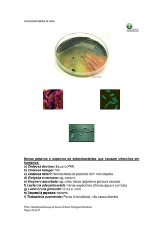 Universidade Católica de Goiás




Novos gêneros e espécies de enterobactérias que causam infeccões em
humanos:
a) Cedecea davisae: Escarro(VAI)
b) Cedecea lapagei: VAI
c) Cedecea neteri: Hemocultura de paciente com valvulopatia
d) Ewigella americana: sg, escarro
e) Kluyvera ascorbata: sg, urina, fezes (pigmento púrpura escuro)
f) Leclercia adecarboxylata: várias espécimes clínicas,água e comidas
g) Leminorella grimontii: fezes e urina
h)Tatumella ptyseos: escarro
i) Trabusiella guamensis: Fezes (microbiota), não causa diarréia


Profa. Cláudia Maria Duque de Souza e Edlaine Rodrigues Montalváo.
Página 33 de 87
 