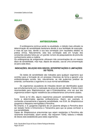 Universidade Católica de Goiás



AULA 5




                                         ANTIBIOGRAMA

       O antibiograma continua sendo na atualidade, o método mais utilizado na
determinação da sensibilidade bacteriana devido à sua facilidade de execução,
e mais do que isso, devido à sua boa correlação com resultados obtidos na
prática clínica. Naturalmente, esta boa correlação está em função dos
constantes estudos feitos por um grande número de pesquisadores de profundo
conhecimento sobre a matéria.
Os antibiogramas de antigamente utilizavam três concentrações de um mesmo
disco de sensibilidade, mas hoje, depois de estudos, usa-se uma concentração
só para cada disco.

 INDICAÇÕES, SELEÇÃO DOS DISCOS, INTERPRETAÇÕES E LIMITAÇÕES
                          DO TESTE.

       Os testes de sensibilidade são indicados para qualquer organismo que
contribui para a formação de um processo infeccioso de forma a garantir uma
antibioticoterapia correta. Isto, naturalmente, se não pudermos predizer de
antemão, conhecendo o organismo e a sua normal sensibilidade.

      Os organismos causadores de infecções devem ser identificados quase
que simultaneamente com a realização da prova de sensibilidade. O teste é bem
recomendado para Staphylococcus, spp e Enterobactérias, uma vez que tais
organismos exibem regular resistência aos antibacterianos comumente usados.

       Como já foi dito, alguns organismos possuem sensibilidade conhecida
frente a determinados agentes antibacterianos. Assim, por exemplo, é
conhecida universalmente a aparente sensibilidade, nos EUA, do Streptococcus
pyogenes e Neisseria meningitides à Penicilina.
No entanto, o S. pyogenes originário de um paciente alérgico à Penicilina deve
ser testado frente à Eritromicina e Tetraciclina para que se possa conhecer a
sua sensibilidade.
Cepas de Streptococcus pneumoniae que sejam resistentes à Penicilina são
raramente encontradas, assim sendo, não requerem TSAQ, todavia o método
de discos está estabelecido para estes organismos.


Profa. Cláudia Maria Duque de Souza e Edlaine Rodrigues Montalváo.
Página 35 de 87
 