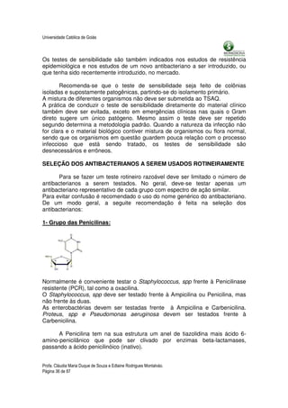Universidade Católica de Goiás



Os testes de sensibilidade são também indicados nos estudos de resistência
epidemiológica e nos estudos de um novo antibacteriano a ser introduzido, ou
que tenha sido recentemente introduzido, no mercado.

       Recomenda-se que o teste de sensibilidade seja feito de colônias
isoladas e supostamente patogênicas, partindo-se do isolamento primário.
A mistura de diferentes organismos não deve ser submetida ao TSAQ.
A prática de conduzir o teste de sensibilidade diretamente do material clínico
também deve ser evitada, exceto em emergências clínicas nas quais o Gram
direto sugere um único patógeno. Mesmo assim o teste deve ser repetido
segundo determina a metodologia padrão. Quando a natureza da infecção não
for clara e o material biológico contiver mistura de organismos ou flora normal,
sendo que os organismos em questão guardem pouca relação com o processo
infeccioso que está sendo tratado, os testes de sensibilidade são
desnecessários e errôneos.

SELEÇÃO DOS ANTIBACTERIANOS A SEREM USADOS ROTINEIRAMENTE

      Para se fazer um teste rotineiro razoável deve ser limitado o número de
antibacterianos a serem testados. No geral, deve-se testar apenas um
antibacteriano representativo de cada grupo com espectro de ação similar.
Para evitar confusão é recomendado o uso do nome genérico do antibacteriano.
De um modo geral, a seguite recomendação é feita na seleção dos
antibacterianos:

1- Grupo das Penicilinas:




Normalmente é conveniente testar o Staphylococcus, spp frente à Penicilinase
resistente (PCR), tal como a oxacilina.
O Staphylococcus, spp deve ser testado frente à Ampicilina ou Penicilina, mas
não frente às duas.
As enterobactérias devem ser testadas frente à Ampicilina e Carbenicilina.
Proteus, spp e Pseudomonas aeruginosa devem ser testados frente à
Carbenicilina.

      A Penicilina tem na sua estrutura um anel de tiazolidina mais ácido 6-
amino-penicilânico que pode ser clivado por enzimas beta-lactamases,
passando a ácido penicilinóico (inativo).


Profa. Cláudia Maria Duque de Souza e Edlaine Rodrigues Montalváo.
Página 36 de 87
 
