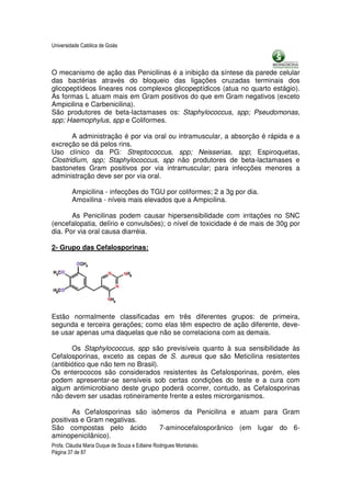 Universidade Católica de Goiás



O mecanismo de ação das Penicilinas é a inibição da síntese da parede celular
das bactérias através do bloqueio das ligações cruzadas terminais dos
glicopeptídeos lineares nos complexos glicopeptídicos (atua no quarto estágio).
As formas L atuam mais em Gram positivos do que em Gram negativos (exceto
Ampicilina e Carbenicilina).
São produtores de beta-lactamases os: Staphylococcus, spp; Pseudomonas,
spp; Haemophylus, spp e Coliformes.

       A administração é por via oral ou intramuscular, a absorção é rápida e a
excreção se dá pelos rins.
Uso clínico da PG: Streptococcus, spp; Neisserias, spp; Espiroquetas,
Clostridium, spp; Staphylococcus, spp não produtores de beta-lactamases e
bastonetes Gram positivos por via intramuscular; para infecções menores a
administração deve ser por via oral.

         Ampicilina - infecções do TGU por coliformes; 2 a 3g por dia.
         Amoxilina - níveis mais elevados que a Ampicilina.

       As Penicilinas podem causar hipersensibilidade com irritações no SNC
(encefalopatia, delírio e convulsões); o nível de toxicidade é de mais de 30g por
dia. Por via oral causa diarréia.

2- Grupo das Cefalosporinas:




Estão normalmente classificadas em três diferentes grupos: de primeira,
segunda e terceira gerações; como elas têm espectro de ação diferente, deve-
se usar apenas uma daquelas que não se correlaciona com as demais.

       Os Staphylococcus, spp são previsíveis quanto à sua sensibilidade às
Cefalosporinas, exceto as cepas de S. aureus que são Meticilina resistentes
(antibiótico que não tem no Brasil).
Os enterococos são considerados resistentes às Cefalosporinas, porém, eles
podem apresentar-se sensíveis sob certas condições do teste e a cura com
algum antimicrobiano deste grupo poderá ocorrer, contudo, as Cefalosporinas
não devem ser usadas rotineiramente frente a estes microrganismos.

       As Cefalosporinas são isômeros da Penicilina e atuam para Gram
positivas e Gram negativas.
São compostas pelo ácido        7-aminocefalosporânico (em lugar do 6-
aminopenicilânico).
Profa. Cláudia Maria Duque de Souza e Edlaine Rodrigues Montalváo.
Página 37 de 87
 