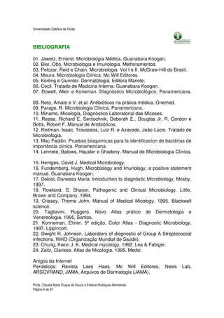 Universidade Católica de Goiás




BIBLIOGRAFIA

01. Jawetz, Ernerst. Microbiologia Médica. Guanabara Koogan.
02. Bier, Otto. Microbiologia e Imunologia. Melhoramentos.
03. Pelczar, Reid e Chain. Microbiologia Vol I e II. McGraw-Hill do Brasil.
04. Moura. Microbiologia Clínica. Mc Will Editores.
05. Korting e Gunnter. Dermatologia. Editora Manole.
06. Cecil. Tratado de Medicina Interna. Guanabara Koogan.
07. Dowell, Allen e Koneman. Diagnóstico Microbiológico. Panamericana.

08. Neto, Amato e V. et al. Antibióticos na prática médica. Gnemed.
09. Parage, R. Microbiologia Clínica. Panamericana.
10. Miname. Micologia, Diagnóstico Laboratorial das Micoses.
11. Reese, Richard E, Sentochnik, Deborah E., Douglas Jr, R. Gordon e
Betts, Robert F. Manual de Antibióticos.
12. Roitman, Isaac, Travassos, Luiz R. e Azevedo, João Lúcio. Tratado de
Microbiologia.
13. Mac Faddin. Pruebas bioquimicas para la identificacion de bactérias de
importância clínica. Panamericana.
14. Lennete, Balows, Hausler e Shadony. Manual de Microbiologia Clínica.

15. Hentges, David J. Medical Microbiology.
16. Fundemberg, Hugh. Microbiology and Imunology, a positive statement
manual. Guanabara Koogan.
17. Delost, Danessa Maria. Introduction to diagnóstic Microbiology, Mosby,
1997.
18. Rowland, S. Sharon. Pathogenic and Clinical Microbiology. Little,
Brown and Company, 1994.
19. Crissey, Thorne John, Manual of Medical Micology. 1995. Blackwell
science.
20. Tagliavini, Ruggero. Novo Atlas prático de Dermatologia e
Venereologia. 1995, Santos.
21. Konneman, Elmer. 5ª edição. Color Atlas - Diagnostic Microbiology,
1997, Lippincott.
22. Dwight R. Johnson. Laboratory of diagnostic of Group A Streptococcal
infections. WHO (Organização Mundial de Saúde).
23. Chung, Kwon J. K. Medical mycology. 1992. Lea & Fabiger.
24. Zaitz, Clarisse. Atlas de Micologia. 1995. Medsi.

Artigos da Internet
Periódicos: Revista Laes Haes, Mc Will Editores,                     News   Lab,
ARSCVRAND, JAMA, Arquivos de Dermatogia (JAMA).

Profa. Cláudia Maria Duque de Souza e Edlaine Rodrigues Montalváo.
Página 4 de 87
 