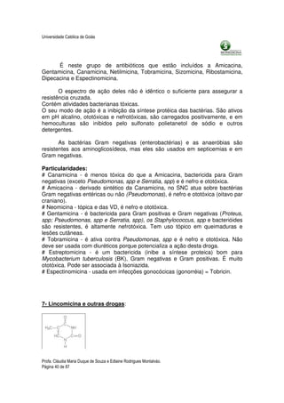 Universidade Católica de Goiás




      É neste grupo de antibióticos que estão incluídos a Amicacina,
Gentamicina, Canamicina, Netilmicina, Tobramicina, Sizomicina, Ribostamicina,
Dipecacina e Espectinomicina.

       O espectro de ação deles não é idêntico o suficiente para assegurar a
resistência cruzada.
Contém atividades bacterianas tóxicas.
O seu modo de ação é a inibição da síntese protéica das bactérias. São ativos
em pH alcalino, ototóxicas e nefrotóxicas, são carregados positivamente, e em
hemoculturas são inibidos pelo sulfonato polietanetol de sódio e outros
detergentes.

       As bactérias Gram negativas (enterobactérias) e as anaeróbias são
resistentes aos aminoglicosídeos, mas eles são usados em septicemias e em
Gram negativas.

Particularidades:
# Canamicina - é menos tóxica do que a Amicacina, bactericida para Gram
negativas (exceto Pseudomonas, spp e Serratia, spp) e é nefro e ototóxica.
# Amicacina - derivado sintético da Canamicina, no SNC atua sobre bactérias
Gram negativas entéricas ou não (Pseudomonas), é nefro e ototóxica (oitavo par
craniano).
# Neomicina - tópica e das VD, é nefro e ototóxica.
# Gentamicina - é bactericida para Gram positivas e Gram negativas (Proteus,
spp; Pseudomonas, spp e Serratia, spp), os Staphylococcus, spp e bacterióides
são resistentes, é altamente nefrotóxica. Tem uso tópico em queimaduras e
lesões cutâneas.
# Tobramicina - é ativa contra Pseudomonas, spp e é nefro e ototóxica. Não
deve ser usada com diuréticos porque potencializa a ação desta droga.
# Estreptomicina - é um bactericida (inibe a síntese proteica) bom para
Mycobacterium tuberculosis (BK), Gram negativas e Gram positivas. É muito
ototóxica. Pode ser associada à Isoniazida.
# Espectinomicina - usada em infecções gonocócicas (gonorréia) = Tobricin.




7- Lincomicina e outras drogas:




Profa. Cláudia Maria Duque de Souza e Edlaine Rodrigues Montalváo.
Página 40 de 87
 