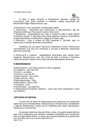 Universidade Católica de Goiás



      O ideal é testar somente a Clindamicina (derivado clorado da
Lincomicina) para Gram positivas e infecções ósseas provocadas por
Bacterioides fragilis Staphylococcus, spp.

# Clindamicina - para anaeróbios e Bacterioides fragilis.
# Vancomicina - bactericida para enterococos e Staphylococcus, spp em
infecções sistêmicas. Pode cauasr surdez e dano renal.
# Novobiocina - bacteriostática que inibe a síntese de ADN e ácido teitóico
(membrana celular). É ideal para cocos Gram positivos, inclusive os produtores
de beta-lactamases, e bacilos Gram negativos (Proteus, spp).
# Rifamicina - inibe a síntese de ARN (bactérias e Clamydia, spp); na
tuberculose é utilizada associada ao Etambutol.

      Antibióticos de uso tópico: Neomicina, Bacitracina, Furacin, Gentamicina
(quimioterápico que atua em membrana e mucosa) e Nebacetin (bactericida
para Gram positivas).

# Polimixina-B e Colistina - polipeptídicos bactericidas para bacilos Gram
negativos (Pseudomonas, spp). Seu modo de ação é envolver a membrans
celular da bactéria e destruir sua função osmótica (detergentes catiônicos).

8- Quimioterápicos:

# Nitrofurantoína - para Gram positivas e Gram negativas;
# Furadantina - atua nas VGU;
# Furacin - uso tópico;
# Furoxona - uso nas VD;
# Ácido nalidixico - VD e VGU;
# Ácido oxolínico - VGU;
# Ácido piperanídico - VGU;
# Metronidazol - VGU e VAS;
# Terizidona - VGU;
# Sulfonamidas - uso sistêmico;
# Sulfametaxazol-trimetoprim (Bactrim) - serve para fazer associações e para
uso sistêmico.


LIMTAÇÕES DO MÉTODO

       O teste com os discos foi padronizado para organismos de crescimento
rápido tais como Enterobactérias, Staphylococcus, Pseudomonas, Acinetobacter
e algunas Streptococcus, sendo que foi modificado para testar Haemophylus,
Neisseria e S. pneumoniae.

       Os estudos nesta área não permitiram, ainda, uma padronização definitva
para outros organismos que requerem condições anaeróbias para crescimento
lento em ágar Müller-Hinton, ou ainda, para aquelas bactérias que apresentam
Profa. Cláudia Maria Duque de Souza e Edlaine Rodrigues Montalváo.
Página 41 de 87
 