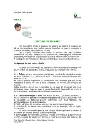 Universidade Católica de Goiás



AULA 6




                                  CULTURA DE ESCARRO
       Em laboratório clínico a pesquisa do escarro se destina à pesquisa de
vários microrganismos que podem causar infecções na árvore brônquica e
provocar secreções sanguinolentas ou não.
       As principais bactérias pesquisadas no escarro são: Mycobacterium
tuberculosis (BAAR), Streptococcus pneumoniae, Haemophylus influenzae,
Leigionella pneumophilla, Staphylococcus aureus e Fusobacterium nucleatum.
A coleta pode ser feita através de aspirado brônquico ou punção transtraqueal.

1- Mycobacterium tuberculosis

     Quando o escarro chega ao laboratório, vários exames relacionados com
BAAR podem ser solicitados: cultura, inoculação ou simplesmente o TSAQ.

1.1 - Coleta: escarro espectorado, colhido por nebulização ultrasônica ou por
aspirado brôquico, logo pela manhã após o despertar preferencialmente sem
assepsia bucal.
As culturas podem se positivar ou se negativar com facilidade, por isso, faz-se
necessário à coleta de três a cinco amostras, no mínimo (no princípio da
manhã).
Estas amostras devem ser refrigeradas e, no caso de amostras com flora
bacteriana mista, deve-se fazer a descontaminação (liquefação do muco e
impedimento no crescimento de bactérias contaminantes).

1.2 - Descontaminação: é feita com NaOH ou NALC (N-acetil-L-cisteína). O
NALC é mucolítico sem atividade bacteriana (destrói as ligações dissulfeto); com
a liquefação, as bactérias podem sedimentar com mais facilidade na
centrifugação, que é o próximo passo.
O NaOH a 2% (ou 3% em climas quentes) é o agente descontaminante.
A neutralização do agente descontaminante pode ser feita com HCL ou NaOH
concentrado.
       O NALC é vantajoso porque tem tampão fosfato que lava a amostra e
mantém o pH ideal de diluir as substâncias tóxicas.
A centrifugação deve ser feita a uma alta rotação (3800 rpm), o que possibilita a
melhor pesquisa de bacilos em lâminas e maior positividade das culturas. Os
Profa. Cláudia Maria Duque de Souza e Edlaine Rodrigues Montalváo.
Página 44 de 87
 