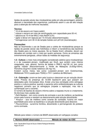 Universidade Católica de Goiás



lípides da parede celular das micobactérias estão em alta porcentagem, potanto,
abaixam a densidade dos organismos, justificando assim o uso de alta rotação
para a obtenção de melhores resutados.

Técnica:
* 10 ml de escarro em frasco estéril;
* colocar o escarro em tubo de centrifugação com capacidade para 50 ml;
* adiciona-se 10 ml de NALC mais NaOH a 2%;
* agitar e deixar em repouso por 15 minutos (descontaminação);
* homogeneizar com 30 ml de tampão fosfato com pH 6,8 (neutralização);

Precauções:
Não se recomenda o uso de Swabs para a coleta de micobactérias porque os
lípides da parede celular são hidrófobos e inibem a transferência das bactérias
dos Swabs para os meios aquosos. Se os Swabs forem utilizados, devem ser
deixados em contato com o meio por quatro semanas. Como as amostras são
extremamente perigosas, utilizar todas as medidas de segurança.

1.3 - Cultura: o meio mais empregado (considerado seletivo para micobactérias)
é o de Lowestein-Jensen, modificado por Gruft, que contém ovos inteiros
coagulados, sais, glicerol, farinha de batata e RNA-5 mg/100 ml; tem como
agente inibidor descontaminante o Verde de Malaquita (0,025g/100ml),
Penicilina (5ug/ml) e ácido nalidixico (35 mg/ ml).
Existem outros meios, tais como: Lowestein-Jensen com Cicloheximida,
Midlebrook 7H10 (usado para TSAQ) e 7H11 (seletivo de Mitchisen).

1.4 - Coloração: coram-se bem pela fucsina e descoram-se por solução álcool-
ácido. Precisa da presença de 10.000 bacilos/ml para que possam ser
detectados pelo microscópio ótico. Existe uma boa correlação entre esfregaço
positivo e cultura positiva; quando o paciente sofre antibioticoterapia as culturas
negativam primeiro que os esfregaços (impede a replicação, mas não a
combinação com o corante).
O número de bacilos do escarro informa sobre a resposta imune e o tratamento.
As técnicas mais usadas são:
* Ziehl-Neelsen - tem como corante de contraste o azul de metileno; as bactérias
coram pela fucsina e resistem ao descoramento pela solução álcool/ácido.
* Kinyoun - azul de metileno como corante de contraste; fucsina em maior
quantidade para corar as bactérias e a solução álcool/ácido para descorar.
* Flourocrômica - auramina fenólica, álcool/ácido e permanganato de potássio
como contraste.



Método para relatar o número de BAAR observados em esfrgaços corados:

 Número BAAR observados                                      Método de relatar do CDC

Profa. Cláudia Maria Duque de Souza e Edlaine Rodrigues Montalváo.
Página 45 de 87
 