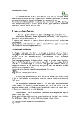 Universidade Católica de Goiás



      A cultura é feita em BCYE a 35 ºC em 5 a 10 % de CO2, (exames diários
durante duas semanas), em 2 a 3 dias crescem colônias puntiformes, brilhantes,
convexas, circulares ou pouco irregulares e com borda contínua.
Apesar de serem bastões Gram negativos, não crescem em ágar Mac Conckey.
Após crescimento pode-se fazer a prova de DFA para confirmar isolamento
presuntivo. Tem-se, ainda, a IFI no soro.


3- Haemophillus influenzae

       A doença é geralmente crônica com exacerbação purulenta periódica.
       O paciente apresenta tosse improdutiva persistente, sibilo, dispinéia e
respiração asmática característica.
O material para exame é o escarro, lavado brôquico (bronquite) ou aspirado
transtraqueal.
A pneumonia por H. influenzae tipo B tende a ter distribuição lobar ou segmentar
simulando uma pneumonia pneumocócica.

Provas para H. influenzae:

# esfregaços corados pelo Gram - centrifugar a amostra antes de fazer o
esfregaço a partir do sedimento. Podem aparecer cocobacilos Gram negativos
(podem corar de vermelho-laranja) característicos como filamentos
pleomórficos.
# esfregaços corados pelo Azul de metileno - coram-se em azul escuro a negro.
# prova de Quellung (intumescimento de cápsula) - colocar uma gota de anti-
soro de H. influenzae tipo B, adicionar uma gota da amostra clínica (ou
suspensão colonial) e um pouco de solução de azul de metileno; quando
positiva confirma a identificação.
# detecção de anticorpos específicos capsulares - 5 minutos.
# ELISA
# aglutinação em látex e em lâmina.

        Existem 464 cepas diferentes de H. influenzae, sendo que os biotipos II e
III são os mais isolados em culturas de escarro e material ocular em crianças de
1 a 5 anos.

       Os Haemophilus requerem fatores X, V e NAD para seu crescimento.
Estes fatores são vendidos comercialmente em discos de papel que são
aplicados sobre o ágar inoculado que em seguida é incubado na estufa por 24
h. Observar o crescimento ao redor do disco.

       Procedimento - cultura a identificar é colocado e em seguida em ágar de
Haemophilus, spp ( BHI).
Se for feito no Müller-Hinton colocar uma tira de fator X (hemina), outra de fator
V e NAD sobre o ágar (1,0 cm de distância), incubar e fazer leitura:

Profa. Cláudia Maria Duque de Souza e Edlaine Rodrigues Montalváo.
Página 49 de 87
 