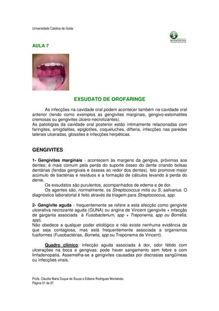 Universidade Católica de Goiás



AULA 7




                                 EXSUDATO DE OROFARINGE

        As infecções na cavidade oral podem acontecer também na cavidade oral
anterior (tendo como exemplos as gengivites marginais, gengivo-estomatites
cremosas ou gengivites úlcero-necrotizantes).
As patologias da cavidade oral posterior estão intimamente relacionadas com
faringites, amigdalites, epiglotites, coqueluches, difteria, infecções nas paredes
laterais ulceradas, glossites e infecções herpéticas.


GENGIVITES

1- Gengivites marginais - acontecem às margens da gengiva, próximas aos
dentes; é mais comum pela perda do suporte ósseo do dente criando bolsas
dentárias (fendas gengivais e ósseas ao redor dos dentes). Isto promove maior
acúmulo de bactérias e resíduos e a formação de cálculos levando à perda do
dente.
       Os exsudatos são purulentos, acompanhados de edema e de dor.
       Os agentes são, normalmente, os Streptococcus mitis ou S. salivarius. O
diagnóstico laboratorial é feito através da triagem para Streptococcus, spp.

2- Gengivite aguda - frequentemente se refere a esta afecção como gengivite
ulcerativa necrozante aguda (GUNA) ou angina de Vincent (gengivite + infecção
de garganta associada à Fusobacterium, spp + Treponema, spp ou Borrelia,
spp).
Não obedece a qualquer poder etiológico e não existe nenhuma evidência de
que seja contagiosa, mas está frequentemente associada a organismos
fusiformes (Fusobactérias, Borrelia, spp ou Treponema de Vincent).

       Quadro cliínico: infecção aguda associada à dor, odor fétido com
ulcerações na boca e gengivas; pode haver sangamento sem febre e com
linfadenopatia. Assemelha-se a gengivites causadas por discrasias sangüíneas
ou infecções virais.



Profa. Cláudia Maria Duque de Souza e Edlaine Rodrigues Montalváo.
Página 51 de 87
 