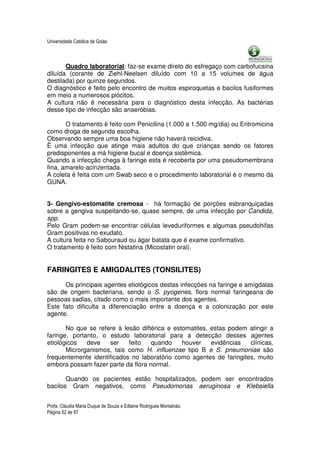 Universidade Católica de Goiás



       Quadro laboratorial: faz-se exame direto do esfregaço com carbofucsina
diluída (corante de Ziehl-Neelsen diluído com 10 a 15 volumes de água
destilada) por quinze segundos.
O diagnóstico é feito pelo encontro de muitos espiroquetas e bacilos fusiformes
em meio a numerosos piócitos.
A cultura não é necessária para o diagnóstico desta infecção. As bactérias
desse tipo de infecção são anaeróbias.

       O tratamento é feito com Penicilina (1.000 a 1.500 mg/dia) ou Eritromicina
como droga de segunda escolha.
Observando sempre uma boa higiene não haverá reicidiva.
Ë uma infecção que atinge mais adultos do que crianças sendo os fatores
predisponentes a má higiene bucal e doença sistêmica.
Quando a infecção chega à faringe esta é recoberta por uma pseudomembrana
fina, amarelo-acinzentada.
A coleta é feita com um Swab seco e o procedimento laboratorial é o mesmo da
GUNA.


3- Gengivo-estomatite cremosa - há formação de porções esbranquiçadas
sobre a gengiva suspeitando-se, quase sempre, de uma infecção por Candida,
spp.
Pelo Gram podem-se encontrar células leveduriformes e algumas pseudohifas
Gram positivas no exudato.
A cultura feita no Sabouraud ou ágar batata que é exame confirmativo.
O tratamento é feito com Nistatina (Micostatin oral).


FARINGITES E AMIGDALITES (TONSILITES)
      Os principais agentes etiológicos destas infecções na faringe e amígdalas
são de origem bacteriana, sendo o S. pyogenes, flora normal faringeana de
pessoas sadias, citado como o mais importante dos agentes.
Este fato dificulta a diferenciação entre a doença e a colonização por este
agente.

       No que se refere à lesão diftérica e estomatites, estas podem atingir a
faringe, portanto, o estudo laboratorial para a detecção desses agentes
etiológicos   deve    ser   feito   quando     houver    evidências  clínicas.
       Microrganismos, tais como H. influenzae tipo B e S. pneumoniae são
frequentemente identificados no laboratório como agentes de faringites, muito
embora possam fazer parte da flora normal.

       Quando os pacientes estão hospitalizados, podem ser encontrados
bacilos Gram negativos, como Pseudomonas aeruginosa e Klebsiella


Profa. Cláudia Maria Duque de Souza e Edlaine Rodrigues Montalváo.
Página 52 de 87
 