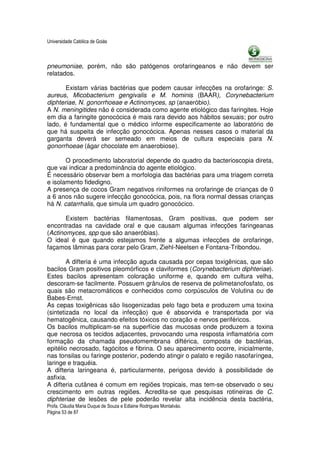 Universidade Católica de Goiás



pneumoniae, porém, não são patógenos orofaringeanos e não devem ser
relatados.

       Existam várias bactérias que podem causar infecções na orofaringe: S.
aureus, Micobacterium gengivalis e M. hominis (BAAR), Corynebacterium
diphteriae, N. gonorrhoeae e Actinomyces, sp (anaeróbio).
A N. meningitides não é considerada como agente etiológico das faringites. Hoje
em dia a faringite gonocócica é mais rara devido aos hábitos sexuais; por outro
lado, é fundamental que o médico informe especificamente ao laboratório de
que há suspeita de infecção gonocócica. Apenas nesses casos o material da
garganta deverá ser semeado em meios de cultura especiais para N.
gonorrhoeae (ágar chocolate em anaerobiose).

       O procedimento laboratorial depende do quadro da bacterioscopia direta,
que vai indicar a predominância do agente etiológico.
É necessário observar bem a morfologia das bactérias para uma triagem correta
e isolamento fidedigno.
A presença de cocos Gram negativos riniformes na orofaringe de crianças de 0
a 6 anos não sugere infecção gonocócica, pois, na flora normal dessas crianças
há N. catarrhalis, que simula um quadro gonocócico.

       Existem bactérias filamentosas, Gram positivas, que podem ser
encontradas na cavidade oral e que causam algumas infecções faringeanas
(Actinomyces, spp que são anaeróbias).
O ideal é que quando estejamos frente a algumas infecções de orofaringe,
façamos lâminas para corar pelo Gram, Ziehl-Neelsen e Fontana-Tribondou.

        A difteria é uma infecção aguda causada por cepas toxigênicas, que são
bacilos Gram positivos pleomórficos e claviformes (Corynebacterium diphteriae).
Estes bacilos apresentam coloração uniforme e, quando em cultura velha,
descoram-se facilmente. Possuem grânulos de reserva de polimetanofosfato, os
quais são metacromáticos e conhecidos como corpúsculos de Volutina ou de
Babes-Ernst.
As cepas toxigênicas são lisogenizadas pelo fago beta e produzem uma toxina
(sintetizada no local da infecção) que é absorvida e transportada por via
hematogênica, causando efeitos tóxicos no coração e nervos periféricos.
Os bacilos multiplicam-se na superfície das mucosas onde produzem a toxina
que necrosa os tecidos adjacentes, provocando uma resposta inflamatória com
formação da chamada pseudomembrana diftérica, composta de bactérias,
epitélio necrosado, fagócitos e fibrina. O seu aparecimento ocorre, inicialmente,
nas tonsilas ou faringe posterior, podendo atingir o palato e região nasofaríngea,
laringe e traquéia.
A difteria laringeana é, particularmente, perigosa devido à possibilidade de
asfixia.
A difteria cutânea é comum em regiões tropicais, mas tem-se observado o seu
crescimento em outras regiões. Acredita-se que pesquisas rotineiras de C.
diphteriae de lesões de pele poderão revelar alta incidência desta bactéria,
Profa. Cláudia Maria Duque de Souza e Edlaine Rodrigues Montalváo.
Página 53 de 87
 