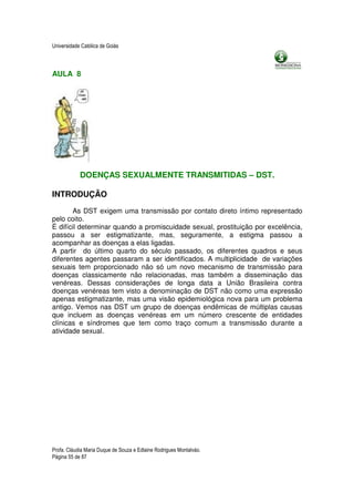 Universidade Católica de Goiás



AULA 8




            DOENÇAS SEXUALMENTE TRANSMITIDAS – DST.

INTRODUÇÃO

       As DST exigem uma transmissão por contato direto íntimo representado
pelo coito.
É difícil determinar quando a promiscuidade sexual, prostituição por excelência,
passou a ser estigmatizante, mas, seguramente, a estigma passou a
acompanhar as doenças a elas ligadas.
A partir do último quarto do século passado, os diferentes quadros e seus
diferentes agentes passaram a ser identificados. A multiplicidade de variações
sexuais tem proporcionado não só um novo mecanismo de transmissão para
doenças classicamente não relacionadas, mas também a disseminação das
venéreas. Dessas considerações de longa data a União Brasileira contra
doenças venéreas tem visto a denominação de DST não como uma expressão
apenas estigmatizante, mas uma visão epidemiológica nova para um problema
antigo. Vemos nas DST um grupo de doenças endêmicas de múltiplas causas
que incluem as doenças venéreas em um número crescente de entidades
clínicas e síndromes que tem como traço comum a transmissão durante a
atividade sexual.




Profa. Cláudia Maria Duque de Souza e Edlaine Rodrigues Montalváo.
Página 55 de 87
 