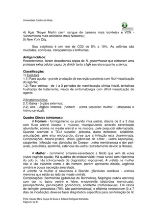 Universidade Católica de Goiás



4) Ágar Thayer Martin (sem sangue de carneiro mais isoviletex e VCN -
Vancomicina mais colicistina mais Nistatina);
5) New York City.

     Sua exigência é um teor de CO2 de 5% a 10%. As colônias são
mucóides, convexas, transparentes e brilhantes.

Antigenicidade:
Recentemente, foram descobertas cepas de N. gonorrhoeae que elaboram uma
protease extra celular capaz de dividir tanto a IgA secretora quanto a sérica.

Classificação:
1) Evolutiva
1.1) Fase aguda - grande produção de secreção purulenta com fácil visualização
do agente;
1.2) Fase crônica - de 1 a 2 períodos de manifestação clínica inicial, tentativas
frustradas de tratamento, meios de sintomatologia com difícil visualização do
agente.

2)Anatomoclínica:
2.1) Baixa - órgãos externos;
2.2) Alta - órgãos internos, (homem - uretra posterior; mulher - ultrapassa o
íntimo cervical).

Quadro Clínico (sintomas):
       # Homem - formigamento ou prurido intra uretral, disúria de 2 a 3 dias
com fluxo uretral viscoso e mucoso, mucopurulento amarelo esverdeado
abundante, edema no meato uretral e na mucosa, pele prepucial edemaciada.
Quando acomete o TGU superior, próstata, ducto deferente, epidídimo,
articulações, pele e/ou endocardio, diz-se que a infecção esta disseminada.
Complicações: balano-postite, litrites (glândulas de Lither - uretra esponjosa),
caoperites (infecção nas glândulas de Cowper, uretra membranosa e dor peri-
anal), prostatites, epidimite, estenose da uretra (estreitamento devido à fibrose).

       # Mulher - corrimento amarelo-esverdeado e fétido que vem da vulva
(vulvo vaginite aguda). Há quadros de endocervicite (muco turvo) com hiperemia
do colo ou não (clinicamente de diagnóstico impossível). A uretrite na mulher
não é tão evidente como a do homem, porém apresenta disúria, urgência
urinária e pouca secreção amarelada.
A uretrite na mulher é associada à Skenite (glândulas vestíbulo - uretrais
menores que estão ao lado do meato uretral).
Complicações: Bartholinite (glândulas de Bartholine), Salpingite (tubos uterinos)
com dor no baixo ventre e febre, endometrite (distúrbios menstruais),
pelvioperitonite, peri-hepatite gonocócica, anorretite (homossexual). Em casos
de faringite gonocócica (70% são assintomáticas) e oftalmia neonatorum (3 a 7
dias de incubação) deve-se fazer diagnóstico específico para confirmação de N.

Profa. Cláudia Maria Duque de Souza e Edlaine Rodrigues Montalváo.
Página 57 de 87
 