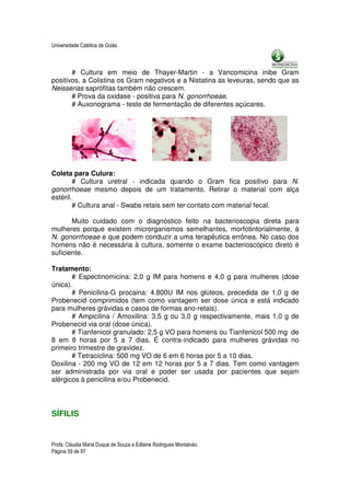 Universidade Católica de Goiás



       # Cultura em meio de Thayer-Martin - a Vancomicina inibe Gram
positivos, a Colistina os Gram negativos e a Nistatina as leveuras, sendo que as
Neisserias saprófitas também não crescem.
       # Prova da oxidase - positiva para N. gonorrhoeae.
       # Auxonograma - teste de fermentação de diferentes açúcares.




Coleta para Culura:
        # Cultura uretral - indicada quando o Gram fica positivo para N.
gonorrhoeae mesmo depois de um tratamento. Retirar o material com alça
estéril.
        # Cultura anal - Swabs retais sem ter contato com material fecal.

       Muito cuidado com o diagnóstico feito na bacterioscopia direta para
mulheres porque existem microrganismos semelhantes, morfotintorialmente, à
N. gonorrhoeae e que podem conduzir a uma terapêutica errônea. No caso dos
homens não é necessária à cultura, somente o exame bacterioscópico direto é
suficiente.

Tratamento:
       # Espectinomicina: 2,0 g IM para homens e 4,0 g para mulheres (dose
única).
       # Penicilina-G procaina: 4.800U IM nos glúteos, precedida de 1,0 g de
Probenecid comprimidos (tem como vantagem ser dose única e está indicado
para mulheres grávidas e casos de formas ano-retais).
       # Ampicilina / Amoxilina: 3,5 g ou 3,0 g respectivamente, mais 1,0 g de
Probenecid via oral (dose única).
       # Tianfenicol granulado: 2,5 g VO para homens ou Tianfenicol 500 mg de
8 em 8 horas por 5 a 7 dias. É contra-indicado para mulheres grávidas no
primeiro trimestre de gravidez.
       # Tetraciclina: 500 mg VO de 6 em 6 horas por 5 a 10 dias.
Doxilina - 200 mg VO de 12 em 12 horas por 5 a 7 dias. Tem como vantagem
ser administrada por via oral e poder ser usada por pacientes que sejam
alérgicos à penicilina e/ou Probenecid.




SÍFILIS


Profa. Cláudia Maria Duque de Souza e Edlaine Rodrigues Montalváo.
Página 59 de 87
 