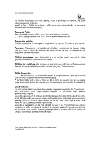 Universidade Católica de Goiás



Na mulher localiza-se no colo uterino, vulva e períneo; no homem, no sulco
balano-prepucial e glande.
Modificações: * Sífilis decapitada - sífilis sem cancro (transfusão de sangue e
indivíduo em antibióticoterapia);

Cancro de Rollet:
Associação do cancro sifilítico e o cancro mole (cancro misto).
O C e o D desaparecem com 1 a 2 meses sem deixar cicatrizes.

Adenopatia satélite:
Bulbão: aparecem 10 dias após o surgimento do cancro. É indolor e endurecido.

Roséolas: Treponema - circulação de 45 dias - exantemas de tronco, mãos,
pés, mucosas e faces. As lesões são pleomórficas, de cor cuprea-opaca com
pequenos pontos maculares.

Sífilides papulosas: sulco inter-glúteos e na região inguino-femural (o atrito
gerando condilomas planos nas mucosas).

Sífilides de reicidivas: são anulares e aparecem ao redor dos orifícios naturais
(boca e ânus) de indivíduos melanodermos (negros). É descamativa.


Sífilis Congênita:
        Recém-nascido de mãe sifilítica com sorologia positiva deve ser mantido
sob observação (acompanhamento sorológico).
A contaminação entre mão e feto se dá a partir do quarto mês de gestação
(espiroquetemia) Antes da 18a semana de gestação a transmissão é mais difícil.

Quadro clínico:
No feto: antes dos três meses de gestação (passagem precoce do Treponema) -
feto macerado com hepatoesplenomegalia ou hidrópico com edema
generalizado na pele.
Quando a passagem é tardia a sintomatologia poderá ser clara a partir dos três
anos. O feto pode apresentar lesões palmo-plantares bolhosas ou escamativas
(penfigo sifilítico), fissuras peri-orificiais de Parrot, rinite hemorrágica (mais tarde
nariz em sela), osteocondrites e periostites.
Quando a passagem se dá nos últimos meses e os Treponemas são menos
virulentos, a sífilis congênita é tardia (3 a 10 anos), podendo apresentar a tríade
de Jonathan Hutchinson: ceratite parenquimatosa, surdez labiríntica (lesão do
VIII par craniano) e dentes de Hutchinson.




Profa. Cláudia Maria Duque de Souza e Edlaine Rodrigues Montalváo.
Página 61 de 87
 