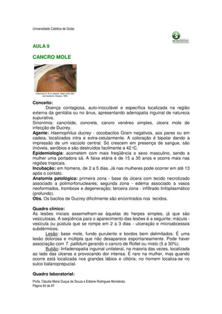 Universidade Católica de Goiás



AULA 9

CANCRO MOLE




Conceito:
       Doença contagiosa, auto-inoculável e específica localizada na região
externa da genitália ou no ânus, apresentando adenopatia inguinal de natureza
supurativa.
Sinonímia: cancróide, concrela, cancro venéreo simples, úlcera mole de
infecção de Ducrey.
Agente: Haemophilus ducrey - cocobacilos Gram negativos, aos pares ou em
cadeia, localizados intra e extra-celularmente. A coloração é bipolar dando a
impressão de um vacúolo central. Só crescem em presença de sangue, são
imóveis, aeróbios e são destruídos facilmente a 42 ºC.
Epidemiologia: acometem com mais freqüência o sexo masculino, sendo a
mulher uma portadora sã. A faixa etária é de 15 a 30 anos e ocorre mais nas
regiões tropicais.
Incubação: em homens, de 2 a 5 dias. Já nas mulheres pode ocorrer em até 13
após o contato.
Anatomia patológica: primeira zona - base da úlcera com tecido necrotizado
associado a polimorfonucleares; segunda zona - edema associado a vasos
neoformados, trombose e degeneração; terceira zona - infiltrado linfoplasmático
(profundo).
Obs. Os bacilos de Ducrey dificilmente são encontrados nos tecidos.

Quadro clínico:
As lesões iniciais assemelham-se àquelas do herpes simples, já que são
vesiculosas. A seqüência para o aparecimento das lesões é a seguinte; mácula -
vesícula ou pústula que se rompe em 2 a 3 dias - ulceração e microabcessos
subdérmicos.
       Lesão: base mole, fundo purulento e bordos bem delimitados. É uma
lesão dolorosa e múltipla que não desaparece espontaneamente. Pode haver
associação com T. pallidum gerando o cancro de Rollet ou misto (5 a 30%).
       Bubão: linfadenopatia inguinal unilateral, na maioria das vezes, localizada
ao lado das úlceras e provocando dor intensa. É raro na mulher, mas quando
ocorre está localizada nos grandes lábios e clitóris; no homem localiza-se no
sulco balanoprepucial.

Quadro laboratorial:
Profa. Cláudia Maria Duque de Souza e Edlaine Rodrigues Montalváo.
Página 64 de 87
 