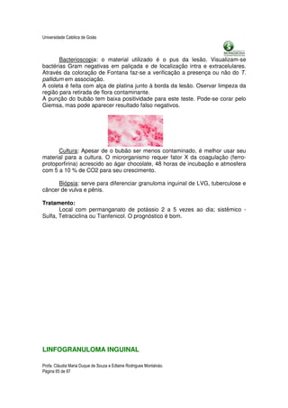 Universidade Católica de Goiás



       Bacterioscopia: o material utilizado é o pus da lesão. Visualizam-se
bactérias Gram negativas em paliçada e de localização intra e extracelulares.
Através da coloração de Fontana faz-se a verificação a presença ou não do T.
pallidum em associação.
A coleta é feita com alça de platina junto à borda da lesão. Oservar limpeza da
região para retirada de flora contaminante.
A punção do bubão tem baixa positividade para este teste. Pode-se corar pelo
Giemsa, mas pode aparecer resultado falso negativos.




      Cultura: Apesar de o bubão ser menos contaminado, é melhor usar seu
material para a cultura. O microrganismo requer fator X da coagulação (ferro-
protoporfirina) acrescido ao ágar chocolate, 48 horas de incubação e atmosfera
com 5 a 10 % de CO2 para seu crescimento.

      Biópsia: serve para diferenciar granuloma inguinal de LVG, tuberculose e
câncer de vulva e pênis.

Tratamento:
       Local com permanganato de potássio 2 a 5 vezes ao dia; sistêmico -
Sulfa, Tetraciclina ou Tianfenicol. O prognóstico é bom.




LINFOGRANULOMA INGUINAL

Profa. Cláudia Maria Duque de Souza e Edlaine Rodrigues Montalváo.
Página 65 de 87
 