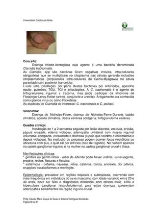 Universidade Católica de Goiás




Conceito:
       Doença infecto-contagiosa cujo agente é uma bactéria denominada
Clamidia trachomatis.
As Clamidia, spp são bactérias Gram negativas imóveis, intra-celulares
obrigatórias que se multiplicam no citoplasma das células gerando inclusões
citoplasmáticas (corpúsculos intra-celulares de Gama-Myagawa) na célula
parasitada com posterior lise celular.
Existe uma predileção por parte destas bactérias por linfonodos, aparelho
ocular, pulmões, TGU, TGI e articulações. A C. trachomatis é o agente do
linfogranuloma inguinal e tracoma, mas pode participar da síndrome de
Flossinger-Leroy-Reiter (artrite, conjutivite e uretrite). Antigamente era conhecida
como grande vírus ou como Ricketsias.
As espécies de Clamidia de interesse: C. trachomatis e C. psittaci.

Sinonímia:
       Doença de Nicholas-Favre, doença de Nicholas-Favre-Durand, bubão
climático, adenite climática, úlcera venérea adrógena, linfogranuloma venéreo.

Quadro clínico:
      Incubação de 1 a 2 semanas seguida por lesão discreta, vesícula, erosão,
pápula erosada, edema violáceo, adenopatia unilateral com massa inguinal
volumosa, compacta, endurecida e dolorosa (a pele que recobre é eritematosa e
depois violácea). Na evolução do processo podem ocorrer focos necróticos ou
abcessos com pus, o qual sai por orifícios (bico de regador). No homem aparece
na cadeia ganglionar inguinal e na mulher na cadeia ganglionar crural e ilíaca.

Manifestações clínicas:
* genitais ou genito-retais - além da adenite pode haver uretrite, vulvo-vaginite,
proctite, retites, fissuras e fístulas;
* sistêmicas - cefaléia, náuseas, febre, calafrios, coriza, anorexia, dor pélvica,
erupções escalatiformes e meningite.

Epidemiologia: prevalece em regiões tropicais e subtropicais, ocorrendo com
mais frequência em indivíduos do sexo masculino com idade variando entre 20 e
30 anos, deve ser feito o diagnóstico diferencial com cancro mole, sífilis e
tuberculose ganglionar (escrofuloderma), pois estas doenças apresentam
adenopatias semelhantes na região inguino-crural.


Profa. Cláudia Maria Duque de Souza e Edlaine Rodrigues Montalváo.
Página 66 de 87
 