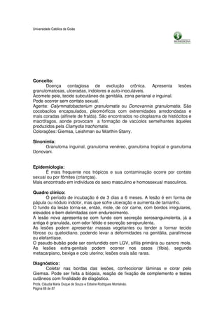 Universidade Católica de Goiás




Conceito:
      Doença contagiosa de evolução crônica. Apresenta lesões
granulomatosas, ulceradas, indolores e auto-inoculáveis.
Acomete pele, tecido subcutâneo da genitália, zona perianal e inguinal.
Pode ocorrer sem contato sexual.
Agente: Calymmatobacterium granulomatis ou Donovannia granulomatis. São
cocobacilos encapsulados, pleomórficos com extremidades arredondadas e
mais coradas (alfinete de fralda). São encontrados no citoplasma de histiócitos e
macrófagos, aonde provocam a formação de vacúolos semelhantes àqueles
produzidos pela Clamydia trachomatis.
Colorações: Giemsa, Leishman ou Warthin-Starry.

Sinonímia:
      Granuloma inguinal, granuloma venéreo, granuloma tropical e granuloma
Donovani.


Epidemiologia:
      É mais frequente nos trópicos e sua contaminação ocorre por contato
sexual ou por fômites (crianças).
Mais encontrado em indivíduos do sexo masculino e homossexual masculinos.

Quadro clínico:
       O período de incubação é de 3 dias a 6 meses. A lesão é em forma de
pápula ou nódulo indolor, mas que sofre ulceração e aumenta de tamanho.
O fundo da lesão torna-se, então, mole, de cor carne, com bordos irregulares,
elevados e bem delimitadas com endurecimento.
A lesão nova apresenta-se com fundo com secreção serosanguinolenta, já a
antiga é granulada, com odor fétido e secreção seropurulenta.
As lesões podem apresentar massas vegetantes ou tender a formar tecido
fibroso ou queloidiano, podendo levar a deformidades na genitália, parafimose
ou elefantíase.
O pseudo-bubão pode ser confundido com LGV, sífilis primária ou cancro mole.
As lesões extra-genitais podem ocorrer nos ossos (tíbia), segundo
metacarpiano, bexiga e colo uterino; lesões orais são raras.

Diagnóstico:
      Coletar nas bordas das lesões, confeccionar lâminas e corar pelo
Giemsa. Pode ser feita a biópsia, reação de fixação de complemento e testes
cutâneos com finalidade de diagóstico.
Profa. Cláudia Maria Duque de Souza e Edlaine Rodrigues Montalváo.
Página 68 de 87
 